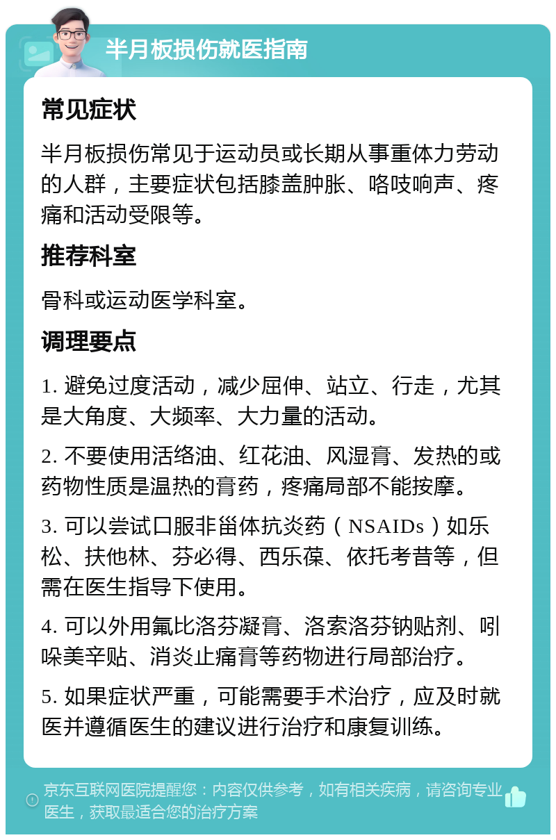 半月板损伤就医指南 常见症状 半月板损伤常见于运动员或长期从事重体力劳动的人群，主要症状包括膝盖肿胀、咯吱响声、疼痛和活动受限等。 推荐科室 骨科或运动医学科室。 调理要点 1. 避免过度活动，减少屈伸、站立、行走，尤其是大角度、大频率、大力量的活动。 2. 不要使用活络油、红花油、风湿膏、发热的或药物性质是温热的膏药，疼痛局部不能按摩。 3. 可以尝试口服非甾体抗炎药（NSAIDs）如乐松、扶他林、芬必得、西乐葆、依托考昔等，但需在医生指导下使用。 4. 可以外用氟比洛芬凝膏、洛索洛芬钠贴剂、吲哚美辛贴、消炎止痛膏等药物进行局部治疗。 5. 如果症状严重，可能需要手术治疗，应及时就医并遵循医生的建议进行治疗和康复训练。