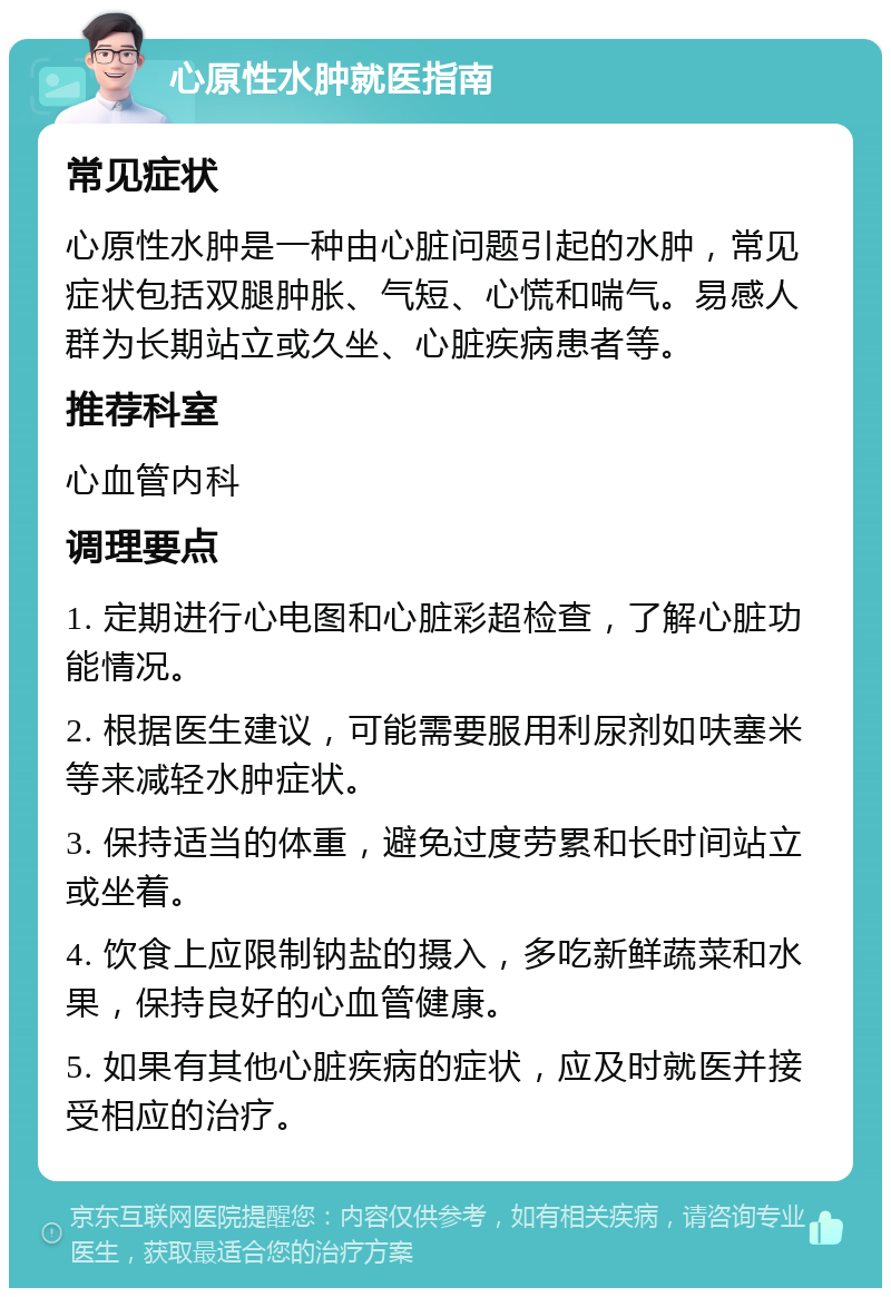 心原性水肿就医指南 常见症状 心原性水肿是一种由心脏问题引起的水肿，常见症状包括双腿肿胀、气短、心慌和喘气。易感人群为长期站立或久坐、心脏疾病患者等。 推荐科室 心血管内科 调理要点 1. 定期进行心电图和心脏彩超检查，了解心脏功能情况。 2. 根据医生建议，可能需要服用利尿剂如呋塞米等来减轻水肿症状。 3. 保持适当的体重，避免过度劳累和长时间站立或坐着。 4. 饮食上应限制钠盐的摄入，多吃新鲜蔬菜和水果，保持良好的心血管健康。 5. 如果有其他心脏疾病的症状，应及时就医并接受相应的治疗。