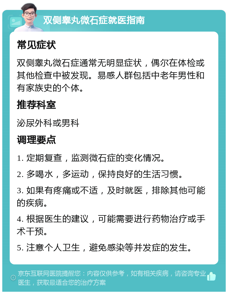 双侧睾丸微石症就医指南 常见症状 双侧睾丸微石症通常无明显症状，偶尔在体检或其他检查中被发现。易感人群包括中老年男性和有家族史的个体。 推荐科室 泌尿外科或男科 调理要点 1. 定期复查，监测微石症的变化情况。 2. 多喝水，多运动，保持良好的生活习惯。 3. 如果有疼痛或不适，及时就医，排除其他可能的疾病。 4. 根据医生的建议，可能需要进行药物治疗或手术干预。 5. 注意个人卫生，避免感染等并发症的发生。