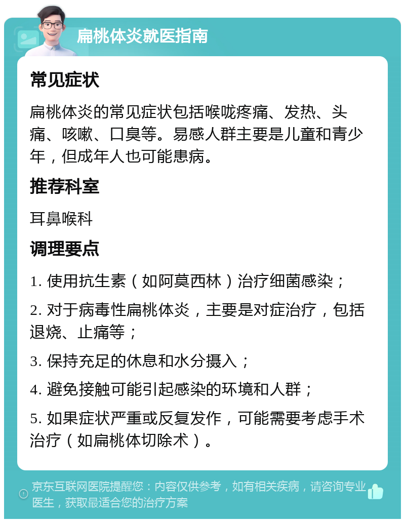 扁桃体炎就医指南 常见症状 扁桃体炎的常见症状包括喉咙疼痛、发热、头痛、咳嗽、口臭等。易感人群主要是儿童和青少年，但成年人也可能患病。 推荐科室 耳鼻喉科 调理要点 1. 使用抗生素（如阿莫西林）治疗细菌感染； 2. 对于病毒性扁桃体炎，主要是对症治疗，包括退烧、止痛等； 3. 保持充足的休息和水分摄入； 4. 避免接触可能引起感染的环境和人群； 5. 如果症状严重或反复发作，可能需要考虑手术治疗（如扁桃体切除术）。