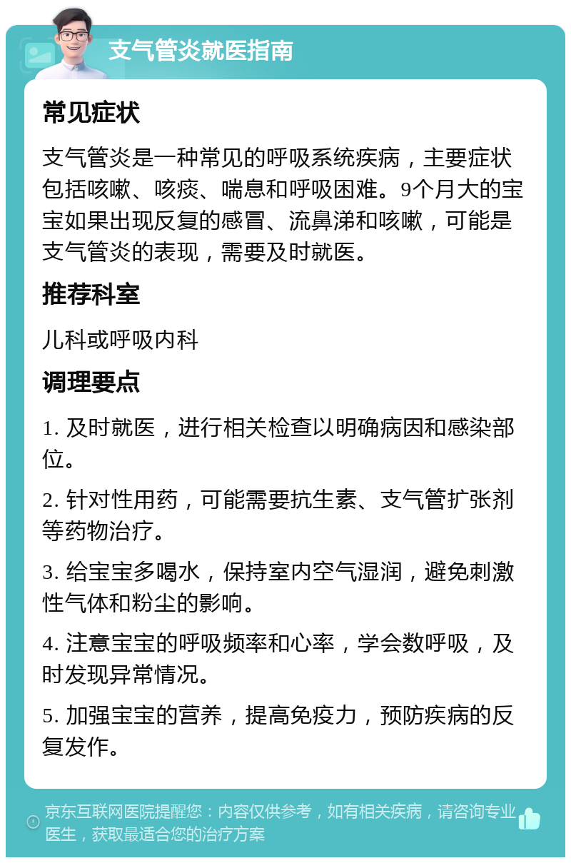 支气管炎就医指南 常见症状 支气管炎是一种常见的呼吸系统疾病，主要症状包括咳嗽、咳痰、喘息和呼吸困难。9个月大的宝宝如果出现反复的感冒、流鼻涕和咳嗽，可能是支气管炎的表现，需要及时就医。 推荐科室 儿科或呼吸内科 调理要点 1. 及时就医，进行相关检查以明确病因和感染部位。 2. 针对性用药，可能需要抗生素、支气管扩张剂等药物治疗。 3. 给宝宝多喝水，保持室内空气湿润，避免刺激性气体和粉尘的影响。 4. 注意宝宝的呼吸频率和心率，学会数呼吸，及时发现异常情况。 5. 加强宝宝的营养，提高免疫力，预防疾病的反复发作。