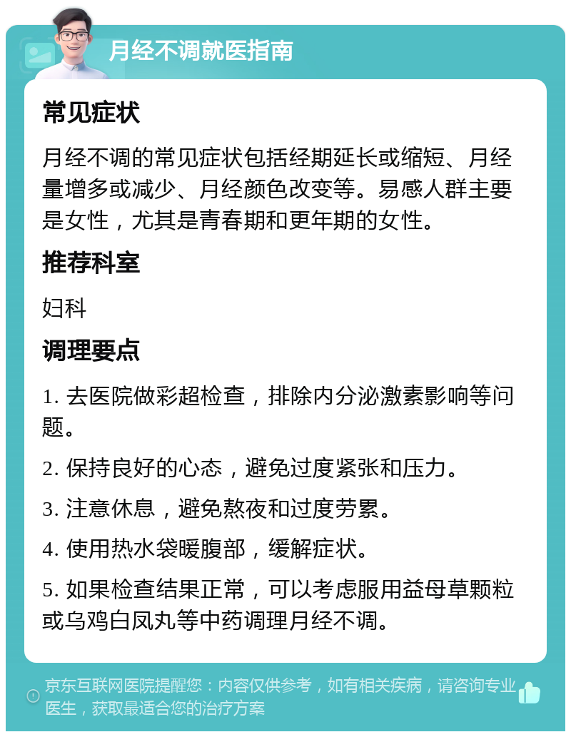 月经不调就医指南 常见症状 月经不调的常见症状包括经期延长或缩短、月经量增多或减少、月经颜色改变等。易感人群主要是女性，尤其是青春期和更年期的女性。 推荐科室 妇科 调理要点 1. 去医院做彩超检查，排除内分泌激素影响等问题。 2. 保持良好的心态，避免过度紧张和压力。 3. 注意休息，避免熬夜和过度劳累。 4. 使用热水袋暖腹部，缓解症状。 5. 如果检查结果正常，可以考虑服用益母草颗粒或乌鸡白凤丸等中药调理月经不调。