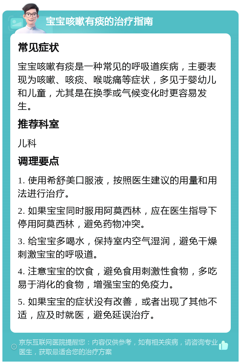 宝宝咳嗽有痰的治疗指南 常见症状 宝宝咳嗽有痰是一种常见的呼吸道疾病，主要表现为咳嗽、咳痰、喉咙痛等症状，多见于婴幼儿和儿童，尤其是在换季或气候变化时更容易发生。 推荐科室 儿科 调理要点 1. 使用希舒美口服液，按照医生建议的用量和用法进行治疗。 2. 如果宝宝同时服用阿莫西林，应在医生指导下停用阿莫西林，避免药物冲突。 3. 给宝宝多喝水，保持室内空气湿润，避免干燥刺激宝宝的呼吸道。 4. 注意宝宝的饮食，避免食用刺激性食物，多吃易于消化的食物，增强宝宝的免疫力。 5. 如果宝宝的症状没有改善，或者出现了其他不适，应及时就医，避免延误治疗。