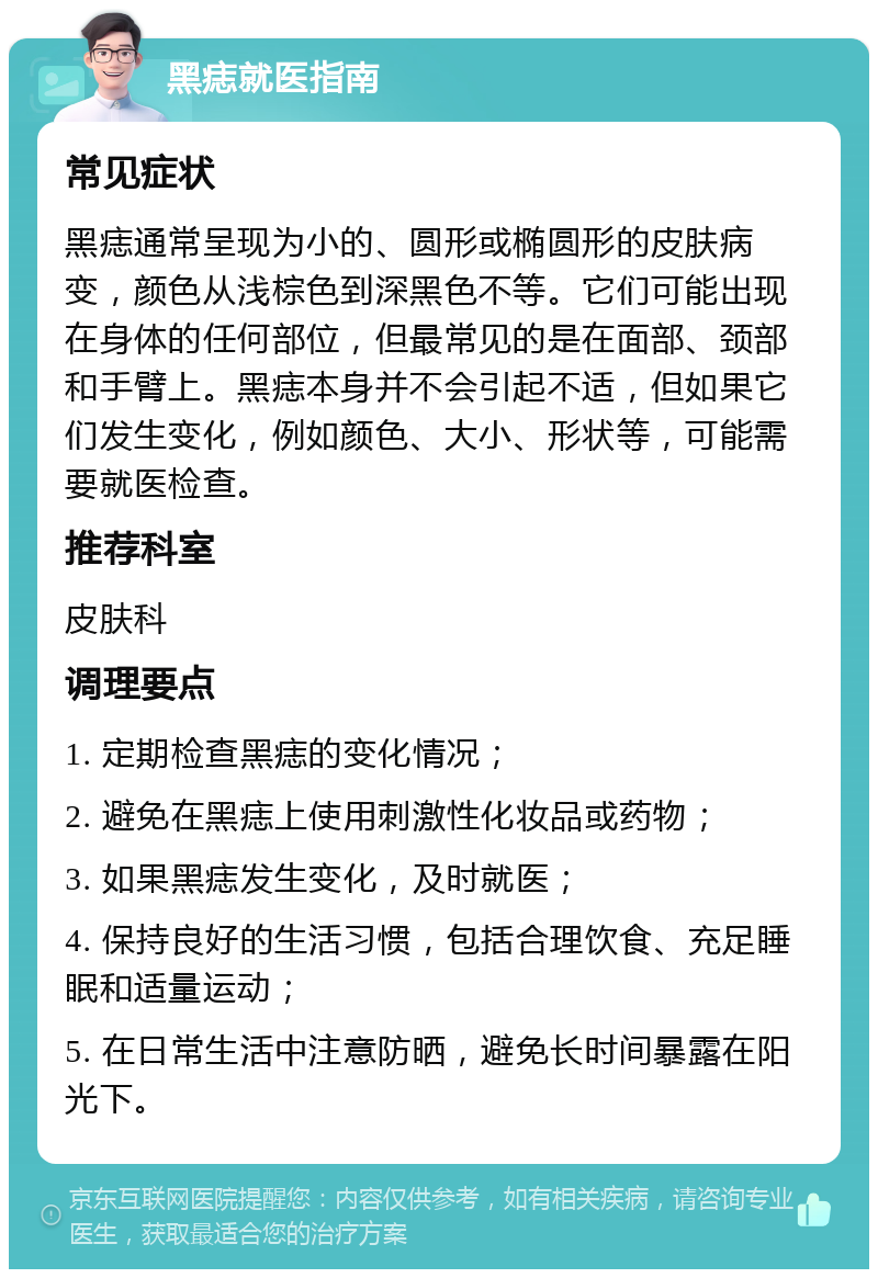 黑痣就医指南 常见症状 黑痣通常呈现为小的、圆形或椭圆形的皮肤病变，颜色从浅棕色到深黑色不等。它们可能出现在身体的任何部位，但最常见的是在面部、颈部和手臂上。黑痣本身并不会引起不适，但如果它们发生变化，例如颜色、大小、形状等，可能需要就医检查。 推荐科室 皮肤科 调理要点 1. 定期检查黑痣的变化情况； 2. 避免在黑痣上使用刺激性化妆品或药物； 3. 如果黑痣发生变化，及时就医； 4. 保持良好的生活习惯，包括合理饮食、充足睡眠和适量运动； 5. 在日常生活中注意防晒，避免长时间暴露在阳光下。