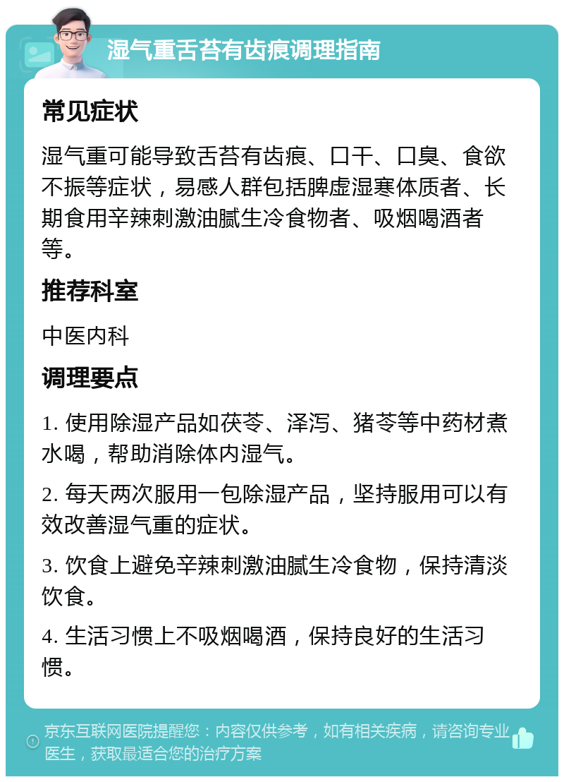 湿气重舌苔有齿痕调理指南 常见症状 湿气重可能导致舌苔有齿痕、口干、口臭、食欲不振等症状，易感人群包括脾虚湿寒体质者、长期食用辛辣刺激油腻生冷食物者、吸烟喝酒者等。 推荐科室 中医内科 调理要点 1. 使用除湿产品如茯苓、泽泻、猪苓等中药材煮水喝，帮助消除体内湿气。 2. 每天两次服用一包除湿产品，坚持服用可以有效改善湿气重的症状。 3. 饮食上避免辛辣刺激油腻生冷食物，保持清淡饮食。 4. 生活习惯上不吸烟喝酒，保持良好的生活习惯。