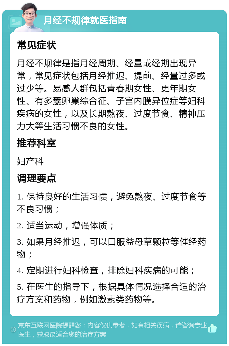 月经不规律就医指南 常见症状 月经不规律是指月经周期、经量或经期出现异常，常见症状包括月经推迟、提前、经量过多或过少等。易感人群包括青春期女性、更年期女性、有多囊卵巢综合征、子宫内膜异位症等妇科疾病的女性，以及长期熬夜、过度节食、精神压力大等生活习惯不良的女性。 推荐科室 妇产科 调理要点 1. 保持良好的生活习惯，避免熬夜、过度节食等不良习惯； 2. 适当运动，增强体质； 3. 如果月经推迟，可以口服益母草颗粒等催经药物； 4. 定期进行妇科检查，排除妇科疾病的可能； 5. 在医生的指导下，根据具体情况选择合适的治疗方案和药物，例如激素类药物等。