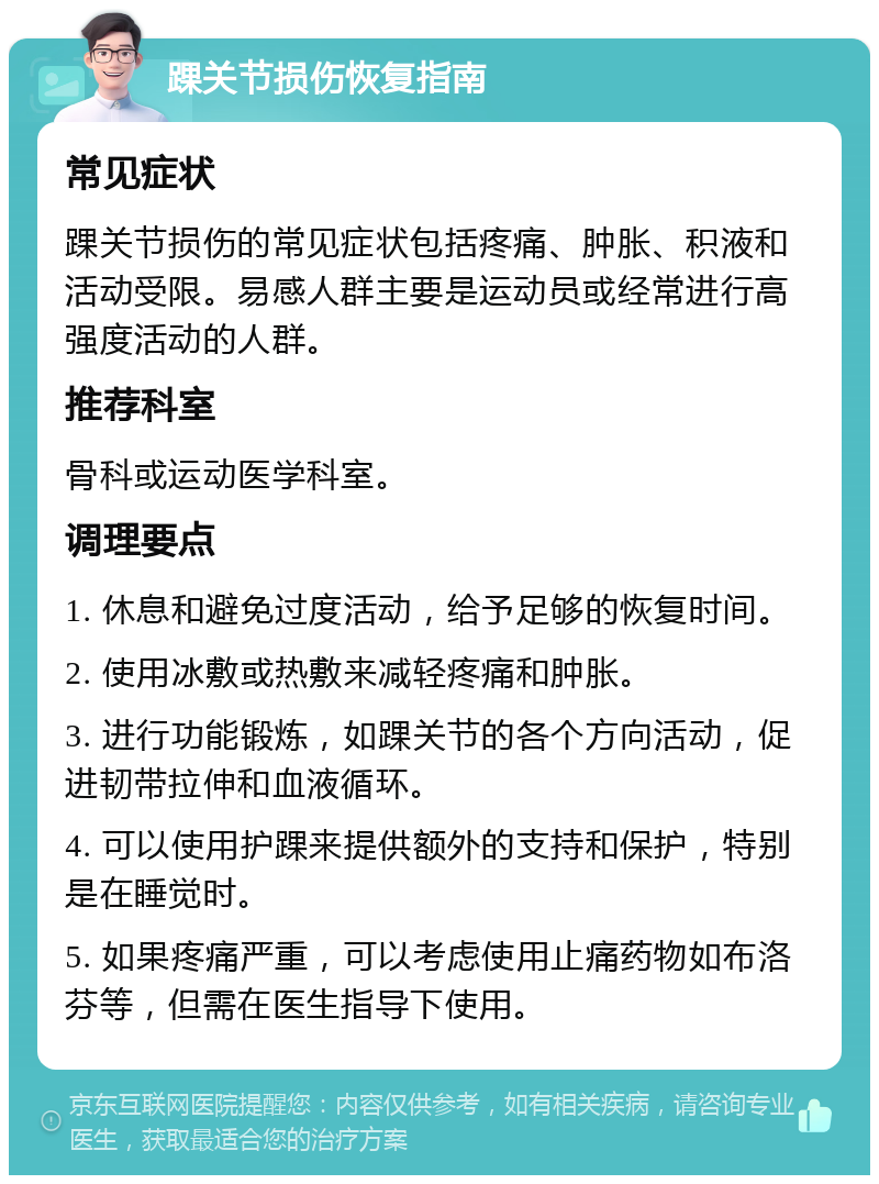 踝关节损伤恢复指南 常见症状 踝关节损伤的常见症状包括疼痛、肿胀、积液和活动受限。易感人群主要是运动员或经常进行高强度活动的人群。 推荐科室 骨科或运动医学科室。 调理要点 1. 休息和避免过度活动，给予足够的恢复时间。 2. 使用冰敷或热敷来减轻疼痛和肿胀。 3. 进行功能锻炼，如踝关节的各个方向活动，促进韧带拉伸和血液循环。 4. 可以使用护踝来提供额外的支持和保护，特别是在睡觉时。 5. 如果疼痛严重，可以考虑使用止痛药物如布洛芬等，但需在医生指导下使用。