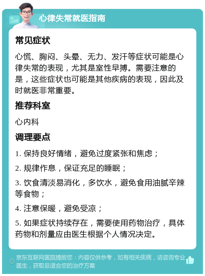 心律失常就医指南 常见症状 心慌、胸闷、头晕、无力、发汗等症状可能是心律失常的表现，尤其是室性早搏。需要注意的是，这些症状也可能是其他疾病的表现，因此及时就医非常重要。 推荐科室 心内科 调理要点 1. 保持良好情绪，避免过度紧张和焦虑； 2. 规律作息，保证充足的睡眠； 3. 饮食清淡易消化，多饮水，避免食用油腻辛辣等食物； 4. 注意保暖，避免受凉； 5. 如果症状持续存在，需要使用药物治疗，具体药物和剂量应由医生根据个人情况决定。