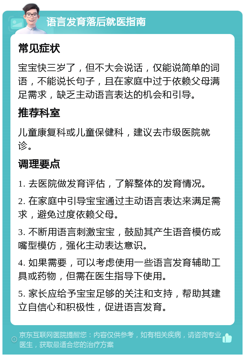 语言发育落后就医指南 常见症状 宝宝快三岁了，但不大会说话，仅能说简单的词语，不能说长句子，且在家庭中过于依赖父母满足需求，缺乏主动语言表达的机会和引导。 推荐科室 儿童康复科或儿童保健科，建议去市级医院就诊。 调理要点 1. 去医院做发育评估，了解整体的发育情况。 2. 在家庭中引导宝宝通过主动语言表达来满足需求，避免过度依赖父母。 3. 不断用语言刺激宝宝，鼓励其产生语音模仿或嘴型模仿，强化主动表达意识。 4. 如果需要，可以考虑使用一些语言发育辅助工具或药物，但需在医生指导下使用。 5. 家长应给予宝宝足够的关注和支持，帮助其建立自信心和积极性，促进语言发育。