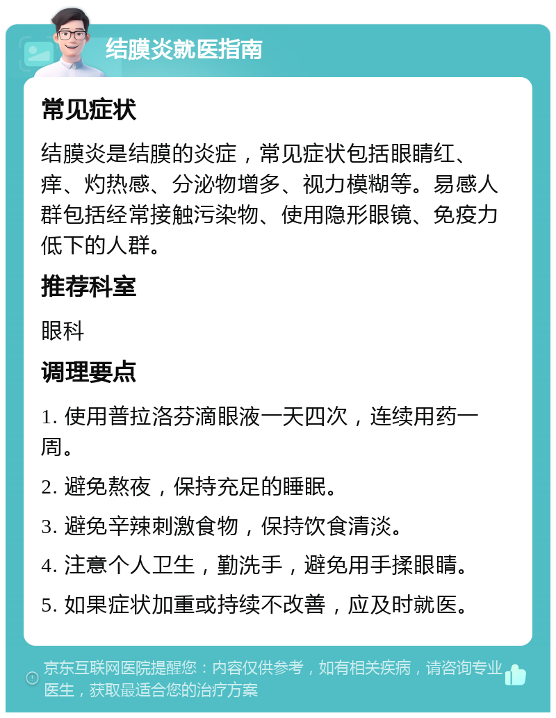 结膜炎就医指南 常见症状 结膜炎是结膜的炎症，常见症状包括眼睛红、痒、灼热感、分泌物增多、视力模糊等。易感人群包括经常接触污染物、使用隐形眼镜、免疫力低下的人群。 推荐科室 眼科 调理要点 1. 使用普拉洛芬滴眼液一天四次，连续用药一周。 2. 避免熬夜，保持充足的睡眠。 3. 避免辛辣刺激食物，保持饮食清淡。 4. 注意个人卫生，勤洗手，避免用手揉眼睛。 5. 如果症状加重或持续不改善，应及时就医。