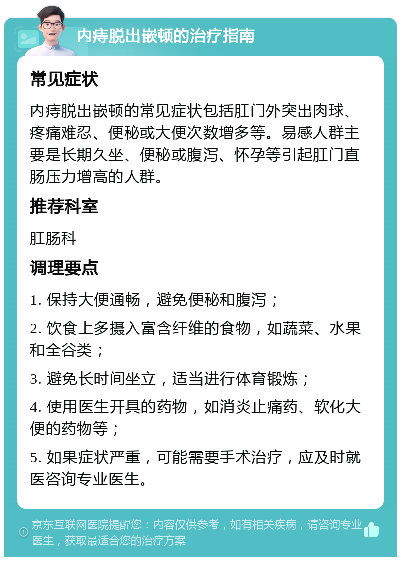 内痔脱出嵌顿的治疗指南 常见症状 内痔脱出嵌顿的常见症状包括肛门外突出肉球、疼痛难忍、便秘或大便次数增多等。易感人群主要是长期久坐、便秘或腹泻、怀孕等引起肛门直肠压力增高的人群。 推荐科室 肛肠科 调理要点 1. 保持大便通畅，避免便秘和腹泻； 2. 饮食上多摄入富含纤维的食物，如蔬菜、水果和全谷类； 3. 避免长时间坐立，适当进行体育锻炼； 4. 使用医生开具的药物，如消炎止痛药、软化大便的药物等； 5. 如果症状严重，可能需要手术治疗，应及时就医咨询专业医生。