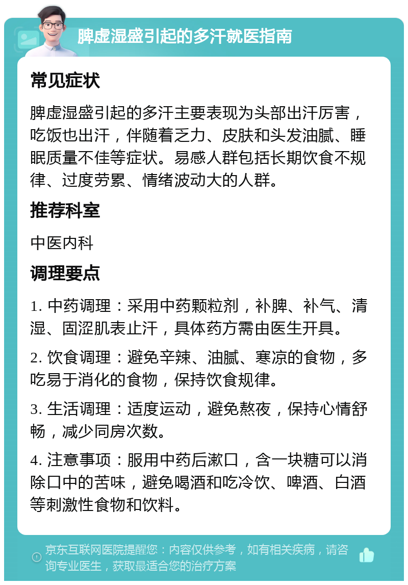 脾虚湿盛引起的多汗就医指南 常见症状 脾虚湿盛引起的多汗主要表现为头部出汗厉害，吃饭也出汗，伴随着乏力、皮肤和头发油腻、睡眠质量不佳等症状。易感人群包括长期饮食不规律、过度劳累、情绪波动大的人群。 推荐科室 中医内科 调理要点 1. 中药调理：采用中药颗粒剂，补脾、补气、清湿、固涩肌表止汗，具体药方需由医生开具。 2. 饮食调理：避免辛辣、油腻、寒凉的食物，多吃易于消化的食物，保持饮食规律。 3. 生活调理：适度运动，避免熬夜，保持心情舒畅，减少同房次数。 4. 注意事项：服用中药后漱口，含一块糖可以消除口中的苦味，避免喝酒和吃冷饮、啤酒、白酒等刺激性食物和饮料。