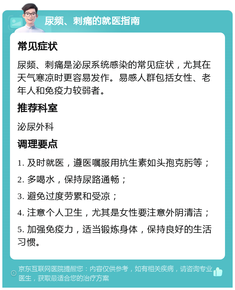 尿频、刺痛的就医指南 常见症状 尿频、刺痛是泌尿系统感染的常见症状，尤其在天气寒凉时更容易发作。易感人群包括女性、老年人和免疫力较弱者。 推荐科室 泌尿外科 调理要点 1. 及时就医，遵医嘱服用抗生素如头孢克肟等； 2. 多喝水，保持尿路通畅； 3. 避免过度劳累和受凉； 4. 注意个人卫生，尤其是女性要注意外阴清洁； 5. 加强免疫力，适当锻炼身体，保持良好的生活习惯。