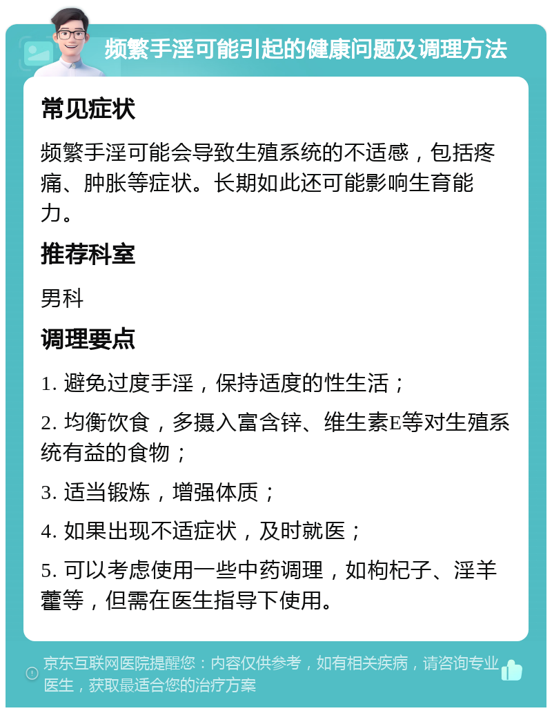 频繁手淫可能引起的健康问题及调理方法 常见症状 频繁手淫可能会导致生殖系统的不适感，包括疼痛、肿胀等症状。长期如此还可能影响生育能力。 推荐科室 男科 调理要点 1. 避免过度手淫，保持适度的性生活； 2. 均衡饮食，多摄入富含锌、维生素E等对生殖系统有益的食物； 3. 适当锻炼，增强体质； 4. 如果出现不适症状，及时就医； 5. 可以考虑使用一些中药调理，如枸杞子、淫羊藿等，但需在医生指导下使用。