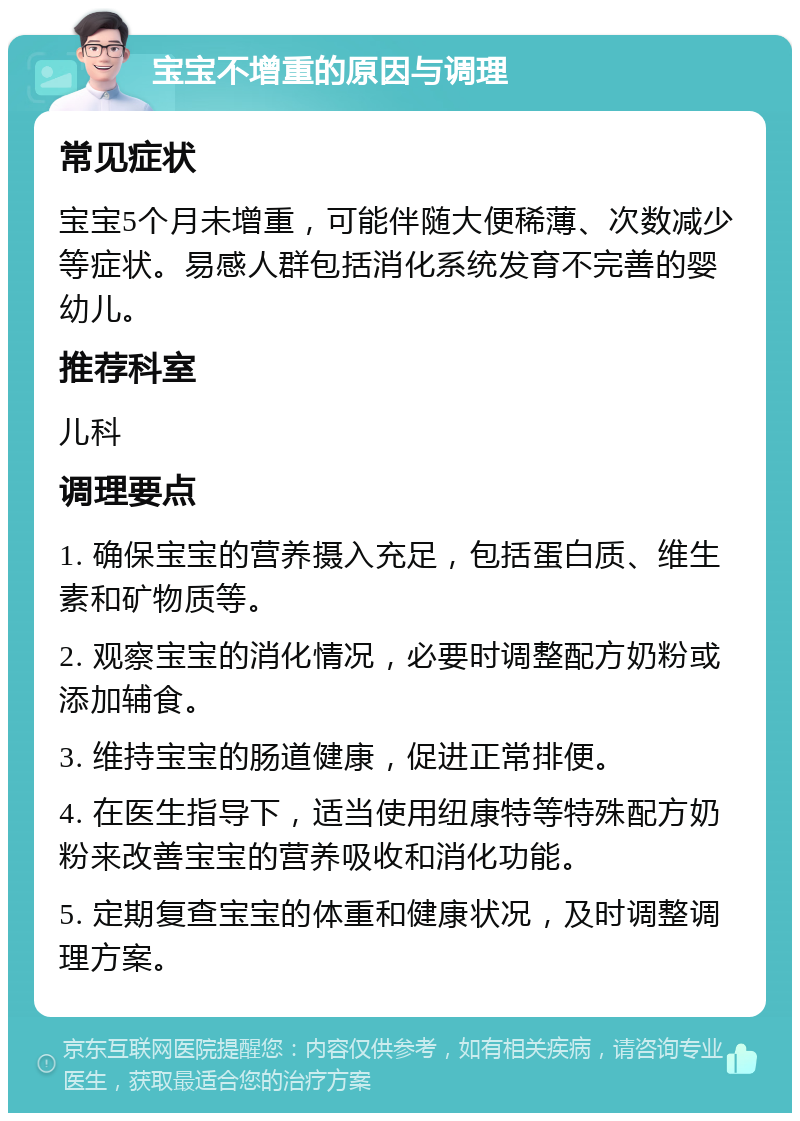 宝宝不增重的原因与调理 常见症状 宝宝5个月未增重，可能伴随大便稀薄、次数减少等症状。易感人群包括消化系统发育不完善的婴幼儿。 推荐科室 儿科 调理要点 1. 确保宝宝的营养摄入充足，包括蛋白质、维生素和矿物质等。 2. 观察宝宝的消化情况，必要时调整配方奶粉或添加辅食。 3. 维持宝宝的肠道健康，促进正常排便。 4. 在医生指导下，适当使用纽康特等特殊配方奶粉来改善宝宝的营养吸收和消化功能。 5. 定期复查宝宝的体重和健康状况，及时调整调理方案。