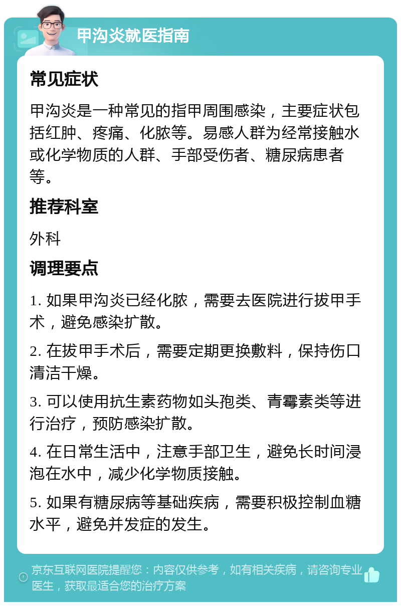 甲沟炎就医指南 常见症状 甲沟炎是一种常见的指甲周围感染，主要症状包括红肿、疼痛、化脓等。易感人群为经常接触水或化学物质的人群、手部受伤者、糖尿病患者等。 推荐科室 外科 调理要点 1. 如果甲沟炎已经化脓，需要去医院进行拔甲手术，避免感染扩散。 2. 在拔甲手术后，需要定期更换敷料，保持伤口清洁干燥。 3. 可以使用抗生素药物如头孢类、青霉素类等进行治疗，预防感染扩散。 4. 在日常生活中，注意手部卫生，避免长时间浸泡在水中，减少化学物质接触。 5. 如果有糖尿病等基础疾病，需要积极控制血糖水平，避免并发症的发生。