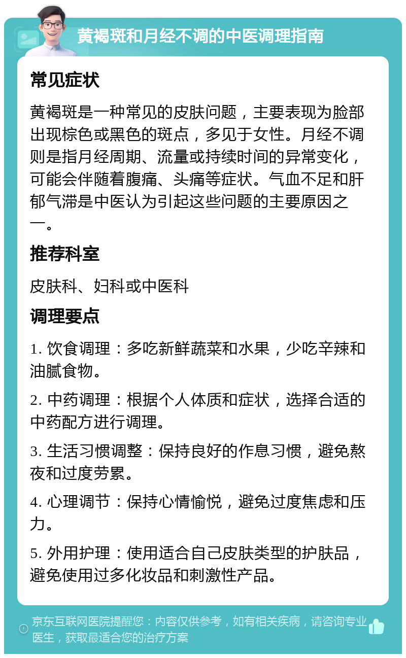 黄褐斑和月经不调的中医调理指南 常见症状 黄褐斑是一种常见的皮肤问题，主要表现为脸部出现棕色或黑色的斑点，多见于女性。月经不调则是指月经周期、流量或持续时间的异常变化，可能会伴随着腹痛、头痛等症状。气血不足和肝郁气滞是中医认为引起这些问题的主要原因之一。 推荐科室 皮肤科、妇科或中医科 调理要点 1. 饮食调理：多吃新鲜蔬菜和水果，少吃辛辣和油腻食物。 2. 中药调理：根据个人体质和症状，选择合适的中药配方进行调理。 3. 生活习惯调整：保持良好的作息习惯，避免熬夜和过度劳累。 4. 心理调节：保持心情愉悦，避免过度焦虑和压力。 5. 外用护理：使用适合自己皮肤类型的护肤品，避免使用过多化妆品和刺激性产品。