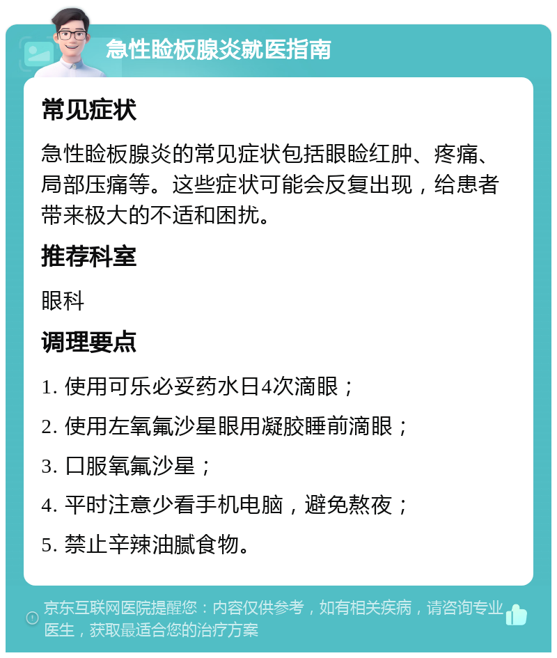 急性睑板腺炎就医指南 常见症状 急性睑板腺炎的常见症状包括眼睑红肿、疼痛、局部压痛等。这些症状可能会反复出现，给患者带来极大的不适和困扰。 推荐科室 眼科 调理要点 1. 使用可乐必妥药水日4次滴眼； 2. 使用左氧氟沙星眼用凝胶睡前滴眼； 3. 口服氧氟沙星； 4. 平时注意少看手机电脑，避免熬夜； 5. 禁止辛辣油腻食物。