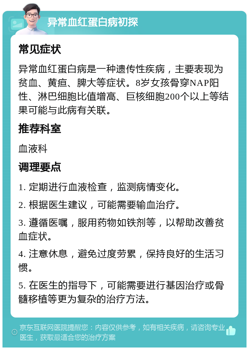 异常血红蛋白病初探 常见症状 异常血红蛋白病是一种遗传性疾病，主要表现为贫血、黄疸、脾大等症状。8岁女孩骨穿NAP阳性、淋巴细胞比值增高、巨核细胞200个以上等结果可能与此病有关联。 推荐科室 血液科 调理要点 1. 定期进行血液检查，监测病情变化。 2. 根据医生建议，可能需要输血治疗。 3. 遵循医嘱，服用药物如铁剂等，以帮助改善贫血症状。 4. 注意休息，避免过度劳累，保持良好的生活习惯。 5. 在医生的指导下，可能需要进行基因治疗或骨髓移植等更为复杂的治疗方法。