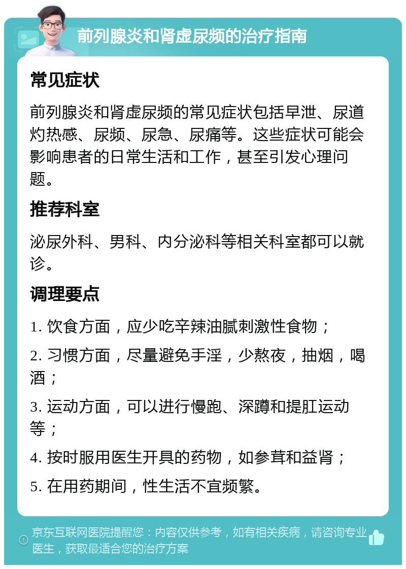 前列腺炎和肾虚尿频的治疗指南 常见症状 前列腺炎和肾虚尿频的常见症状包括早泄、尿道灼热感、尿频、尿急、尿痛等。这些症状可能会影响患者的日常生活和工作，甚至引发心理问题。 推荐科室 泌尿外科、男科、内分泌科等相关科室都可以就诊。 调理要点 1. 饮食方面，应少吃辛辣油腻刺激性食物； 2. 习惯方面，尽量避免手淫，少熬夜，抽烟，喝酒； 3. 运动方面，可以进行慢跑、深蹲和提肛运动等； 4. 按时服用医生开具的药物，如参茸和益肾； 5. 在用药期间，性生活不宜频繁。