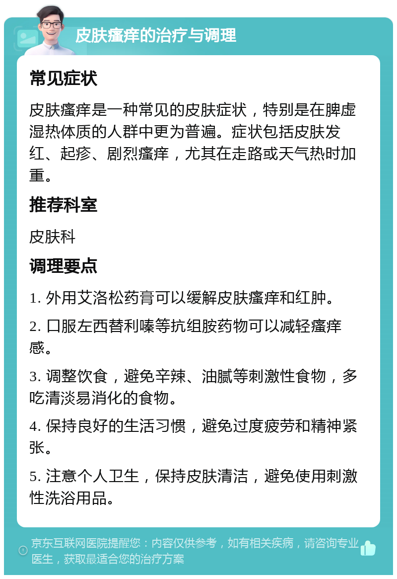 皮肤瘙痒的治疗与调理 常见症状 皮肤瘙痒是一种常见的皮肤症状，特别是在脾虚湿热体质的人群中更为普遍。症状包括皮肤发红、起疹、剧烈瘙痒，尤其在走路或天气热时加重。 推荐科室 皮肤科 调理要点 1. 外用艾洛松药膏可以缓解皮肤瘙痒和红肿。 2. 口服左西替利嗪等抗组胺药物可以减轻瘙痒感。 3. 调整饮食，避免辛辣、油腻等刺激性食物，多吃清淡易消化的食物。 4. 保持良好的生活习惯，避免过度疲劳和精神紧张。 5. 注意个人卫生，保持皮肤清洁，避免使用刺激性洗浴用品。