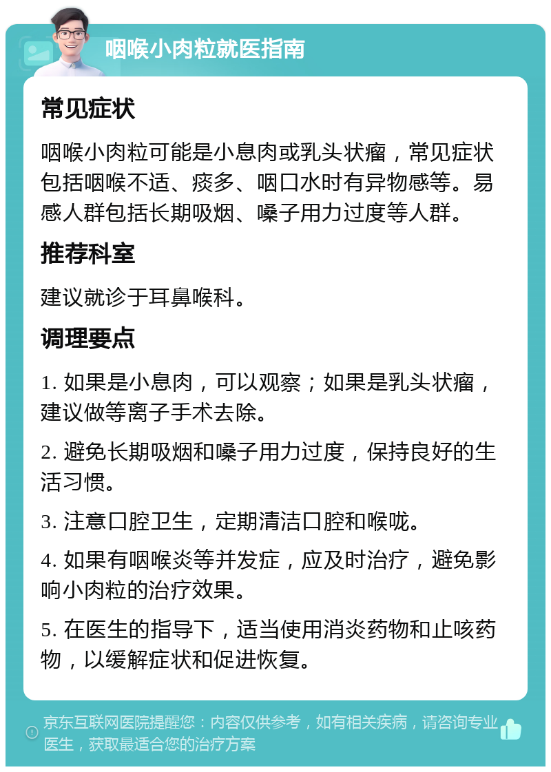 咽喉小肉粒就医指南 常见症状 咽喉小肉粒可能是小息肉或乳头状瘤，常见症状包括咽喉不适、痰多、咽口水时有异物感等。易感人群包括长期吸烟、嗓子用力过度等人群。 推荐科室 建议就诊于耳鼻喉科。 调理要点 1. 如果是小息肉，可以观察；如果是乳头状瘤，建议做等离子手术去除。 2. 避免长期吸烟和嗓子用力过度，保持良好的生活习惯。 3. 注意口腔卫生，定期清洁口腔和喉咙。 4. 如果有咽喉炎等并发症，应及时治疗，避免影响小肉粒的治疗效果。 5. 在医生的指导下，适当使用消炎药物和止咳药物，以缓解症状和促进恢复。