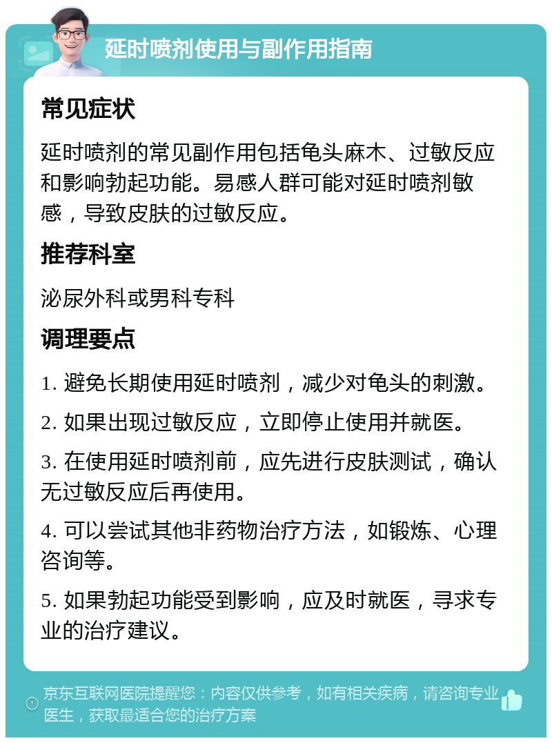 延时喷剂使用与副作用指南 常见症状 延时喷剂的常见副作用包括龟头麻木、过敏反应和影响勃起功能。易感人群可能对延时喷剂敏感，导致皮肤的过敏反应。 推荐科室 泌尿外科或男科专科 调理要点 1. 避免长期使用延时喷剂，减少对龟头的刺激。 2. 如果出现过敏反应，立即停止使用并就医。 3. 在使用延时喷剂前，应先进行皮肤测试，确认无过敏反应后再使用。 4. 可以尝试其他非药物治疗方法，如锻炼、心理咨询等。 5. 如果勃起功能受到影响，应及时就医，寻求专业的治疗建议。