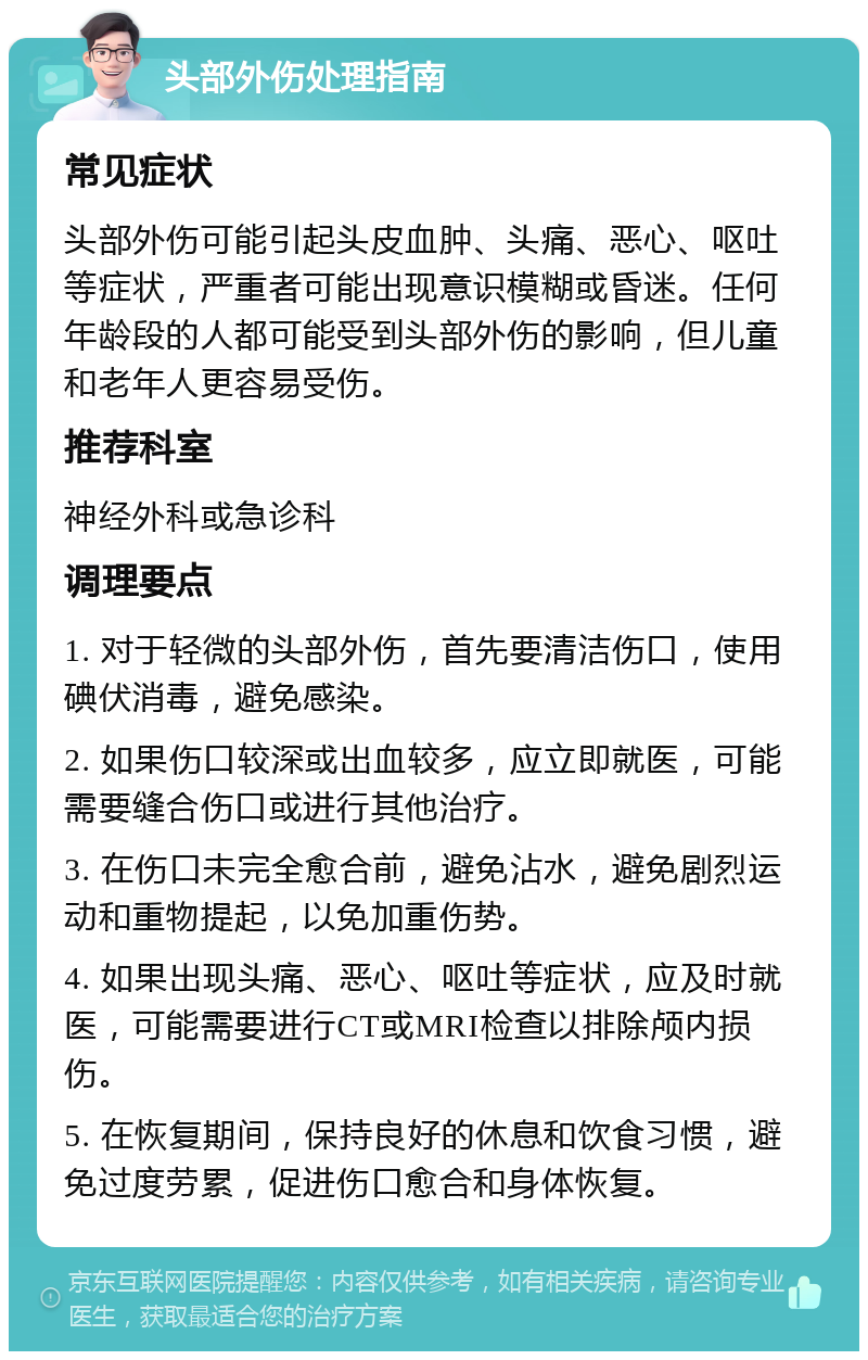 头部外伤处理指南 常见症状 头部外伤可能引起头皮血肿、头痛、恶心、呕吐等症状，严重者可能出现意识模糊或昏迷。任何年龄段的人都可能受到头部外伤的影响，但儿童和老年人更容易受伤。 推荐科室 神经外科或急诊科 调理要点 1. 对于轻微的头部外伤，首先要清洁伤口，使用碘伏消毒，避免感染。 2. 如果伤口较深或出血较多，应立即就医，可能需要缝合伤口或进行其他治疗。 3. 在伤口未完全愈合前，避免沾水，避免剧烈运动和重物提起，以免加重伤势。 4. 如果出现头痛、恶心、呕吐等症状，应及时就医，可能需要进行CT或MRI检查以排除颅内损伤。 5. 在恢复期间，保持良好的休息和饮食习惯，避免过度劳累，促进伤口愈合和身体恢复。