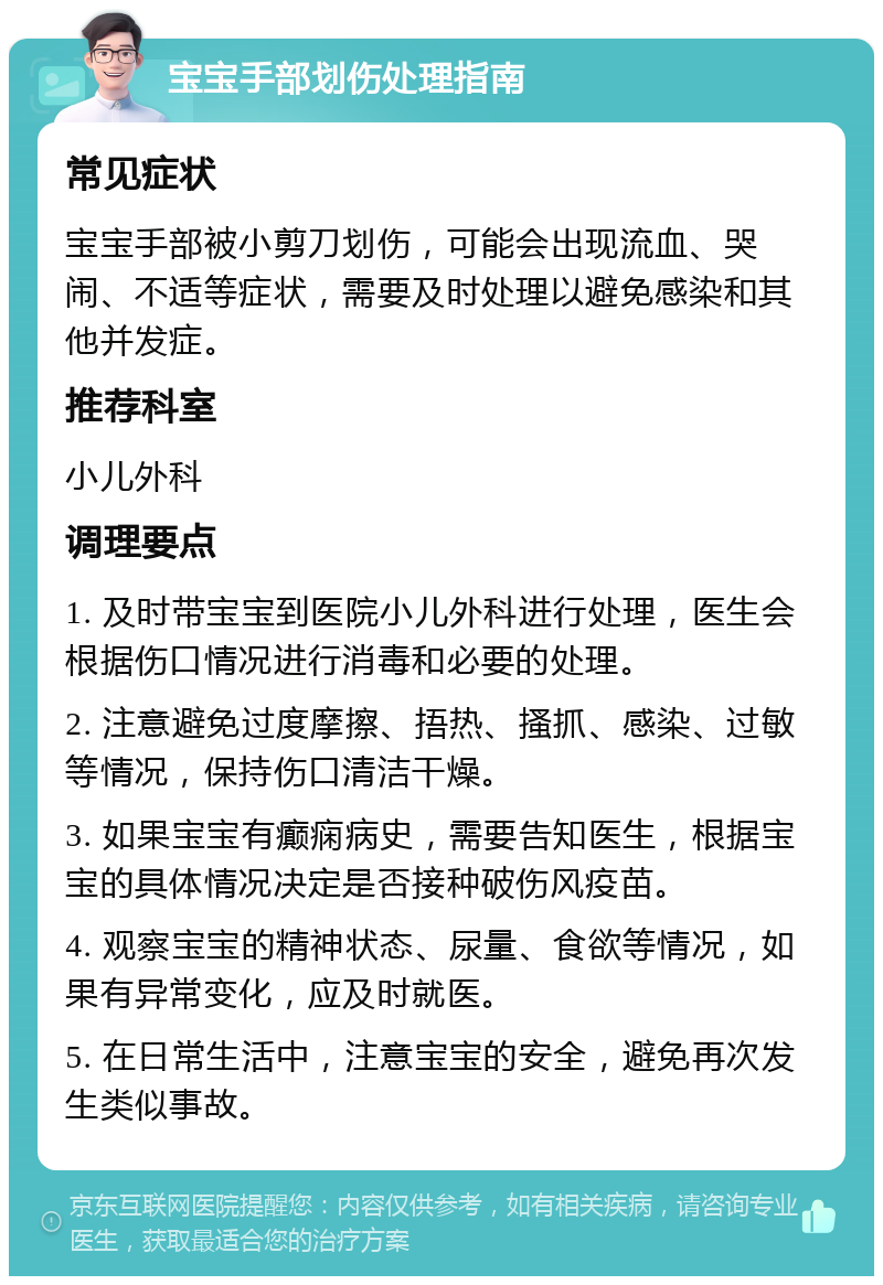 宝宝手部划伤处理指南 常见症状 宝宝手部被小剪刀划伤，可能会出现流血、哭闹、不适等症状，需要及时处理以避免感染和其他并发症。 推荐科室 小儿外科 调理要点 1. 及时带宝宝到医院小儿外科进行处理，医生会根据伤口情况进行消毒和必要的处理。 2. 注意避免过度摩擦、捂热、搔抓、感染、过敏等情况，保持伤口清洁干燥。 3. 如果宝宝有癫痫病史，需要告知医生，根据宝宝的具体情况决定是否接种破伤风疫苗。 4. 观察宝宝的精神状态、尿量、食欲等情况，如果有异常变化，应及时就医。 5. 在日常生活中，注意宝宝的安全，避免再次发生类似事故。