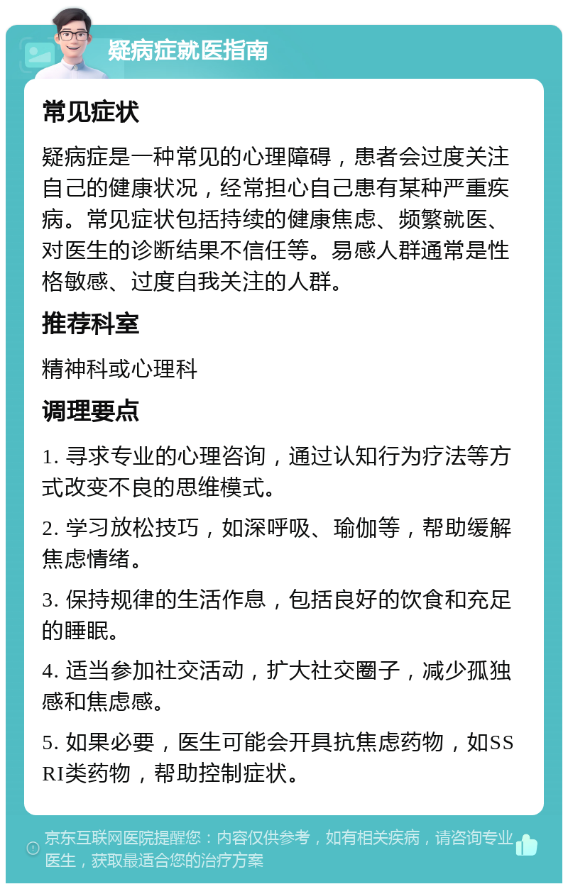 疑病症就医指南 常见症状 疑病症是一种常见的心理障碍，患者会过度关注自己的健康状况，经常担心自己患有某种严重疾病。常见症状包括持续的健康焦虑、频繁就医、对医生的诊断结果不信任等。易感人群通常是性格敏感、过度自我关注的人群。 推荐科室 精神科或心理科 调理要点 1. 寻求专业的心理咨询，通过认知行为疗法等方式改变不良的思维模式。 2. 学习放松技巧，如深呼吸、瑜伽等，帮助缓解焦虑情绪。 3. 保持规律的生活作息，包括良好的饮食和充足的睡眠。 4. 适当参加社交活动，扩大社交圈子，减少孤独感和焦虑感。 5. 如果必要，医生可能会开具抗焦虑药物，如SSRI类药物，帮助控制症状。