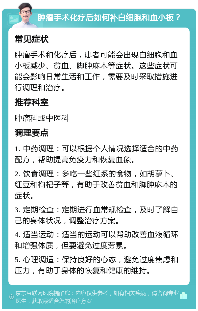 肿瘤手术化疗后如何补白细胞和血小板？ 常见症状 肿瘤手术和化疗后，患者可能会出现白细胞和血小板减少、贫血、脚肿麻木等症状。这些症状可能会影响日常生活和工作，需要及时采取措施进行调理和治疗。 推荐科室 肿瘤科或中医科 调理要点 1. 中药调理：可以根据个人情况选择适合的中药配方，帮助提高免疫力和恢复血象。 2. 饮食调理：多吃一些红系的食物，如胡萝卜、红豆和枸杞子等，有助于改善贫血和脚肿麻木的症状。 3. 定期检查：定期进行血常规检查，及时了解自己的身体状况，调整治疗方案。 4. 适当运动：适当的运动可以帮助改善血液循环和增强体质，但要避免过度劳累。 5. 心理调适：保持良好的心态，避免过度焦虑和压力，有助于身体的恢复和健康的维持。