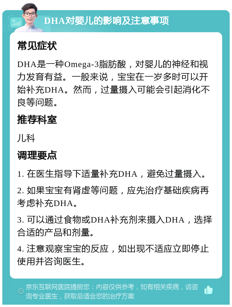 DHA对婴儿的影响及注意事项 常见症状 DHA是一种Omega-3脂肪酸，对婴儿的神经和视力发育有益。一般来说，宝宝在一岁多时可以开始补充DHA。然而，过量摄入可能会引起消化不良等问题。 推荐科室 儿科 调理要点 1. 在医生指导下适量补充DHA，避免过量摄入。 2. 如果宝宝有肾虚等问题，应先治疗基础疾病再考虑补充DHA。 3. 可以通过食物或DHA补充剂来摄入DHA，选择合适的产品和剂量。 4. 注意观察宝宝的反应，如出现不适应立即停止使用并咨询医生。