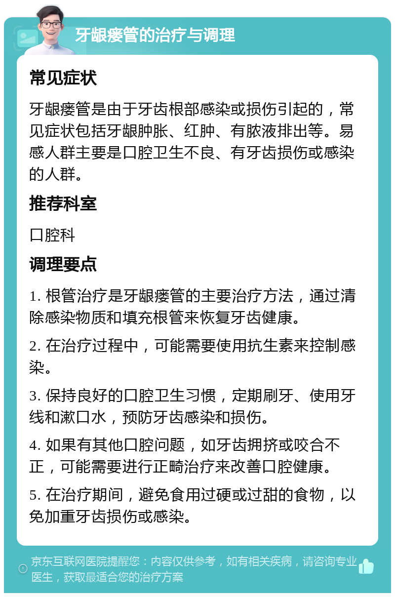 牙龈瘘管的治疗与调理 常见症状 牙龈瘘管是由于牙齿根部感染或损伤引起的，常见症状包括牙龈肿胀、红肿、有脓液排出等。易感人群主要是口腔卫生不良、有牙齿损伤或感染的人群。 推荐科室 口腔科 调理要点 1. 根管治疗是牙龈瘘管的主要治疗方法，通过清除感染物质和填充根管来恢复牙齿健康。 2. 在治疗过程中，可能需要使用抗生素来控制感染。 3. 保持良好的口腔卫生习惯，定期刷牙、使用牙线和漱口水，预防牙齿感染和损伤。 4. 如果有其他口腔问题，如牙齿拥挤或咬合不正，可能需要进行正畸治疗来改善口腔健康。 5. 在治疗期间，避免食用过硬或过甜的食物，以免加重牙齿损伤或感染。