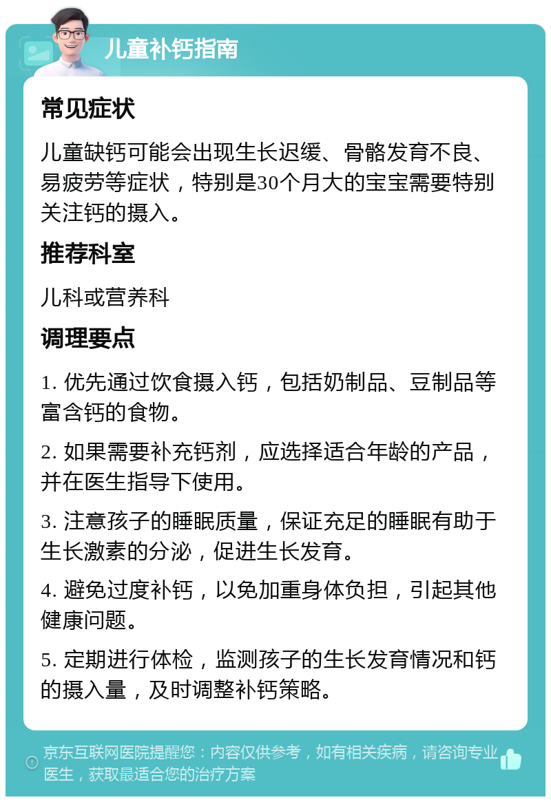 儿童补钙指南 常见症状 儿童缺钙可能会出现生长迟缓、骨骼发育不良、易疲劳等症状，特别是30个月大的宝宝需要特别关注钙的摄入。 推荐科室 儿科或营养科 调理要点 1. 优先通过饮食摄入钙，包括奶制品、豆制品等富含钙的食物。 2. 如果需要补充钙剂，应选择适合年龄的产品，并在医生指导下使用。 3. 注意孩子的睡眠质量，保证充足的睡眠有助于生长激素的分泌，促进生长发育。 4. 避免过度补钙，以免加重身体负担，引起其他健康问题。 5. 定期进行体检，监测孩子的生长发育情况和钙的摄入量，及时调整补钙策略。