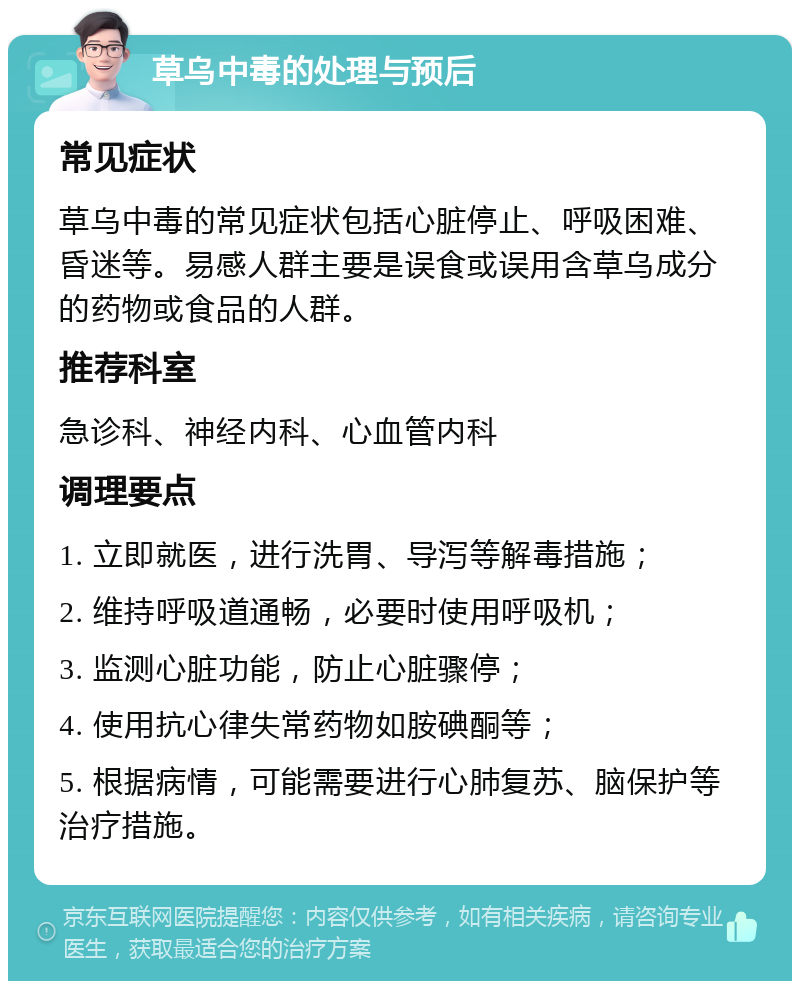 草乌中毒的处理与预后 常见症状 草乌中毒的常见症状包括心脏停止、呼吸困难、昏迷等。易感人群主要是误食或误用含草乌成分的药物或食品的人群。 推荐科室 急诊科、神经内科、心血管内科 调理要点 1. 立即就医，进行洗胃、导泻等解毒措施； 2. 维持呼吸道通畅，必要时使用呼吸机； 3. 监测心脏功能，防止心脏骤停； 4. 使用抗心律失常药物如胺碘酮等； 5. 根据病情，可能需要进行心肺复苏、脑保护等治疗措施。