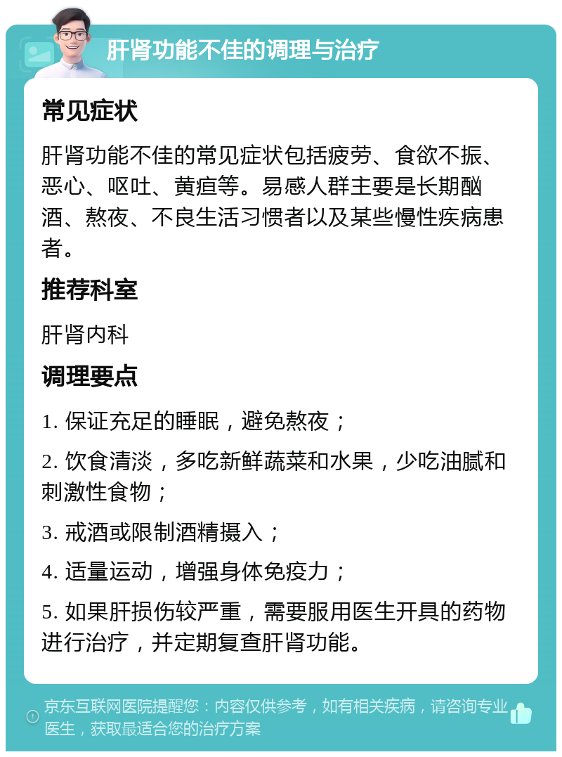 肝肾功能不佳的调理与治疗 常见症状 肝肾功能不佳的常见症状包括疲劳、食欲不振、恶心、呕吐、黄疸等。易感人群主要是长期酗酒、熬夜、不良生活习惯者以及某些慢性疾病患者。 推荐科室 肝肾内科 调理要点 1. 保证充足的睡眠，避免熬夜； 2. 饮食清淡，多吃新鲜蔬菜和水果，少吃油腻和刺激性食物； 3. 戒酒或限制酒精摄入； 4. 适量运动，增强身体免疫力； 5. 如果肝损伤较严重，需要服用医生开具的药物进行治疗，并定期复查肝肾功能。