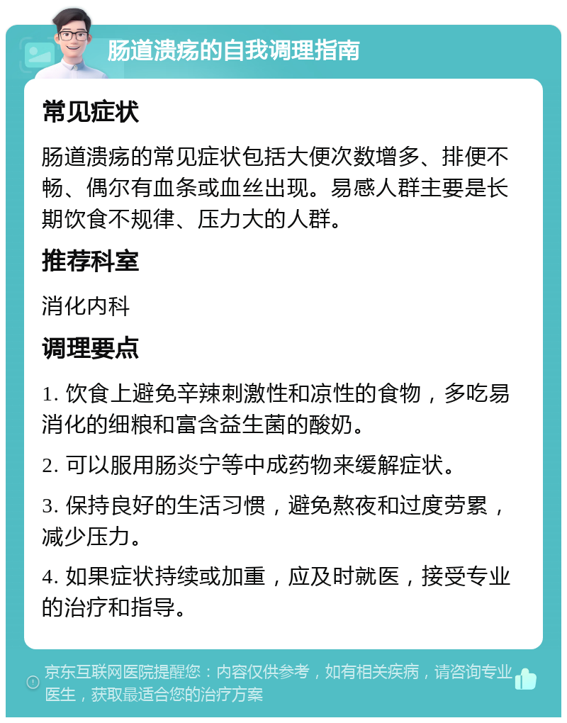 肠道溃疡的自我调理指南 常见症状 肠道溃疡的常见症状包括大便次数增多、排便不畅、偶尔有血条或血丝出现。易感人群主要是长期饮食不规律、压力大的人群。 推荐科室 消化内科 调理要点 1. 饮食上避免辛辣刺激性和凉性的食物，多吃易消化的细粮和富含益生菌的酸奶。 2. 可以服用肠炎宁等中成药物来缓解症状。 3. 保持良好的生活习惯，避免熬夜和过度劳累，减少压力。 4. 如果症状持续或加重，应及时就医，接受专业的治疗和指导。