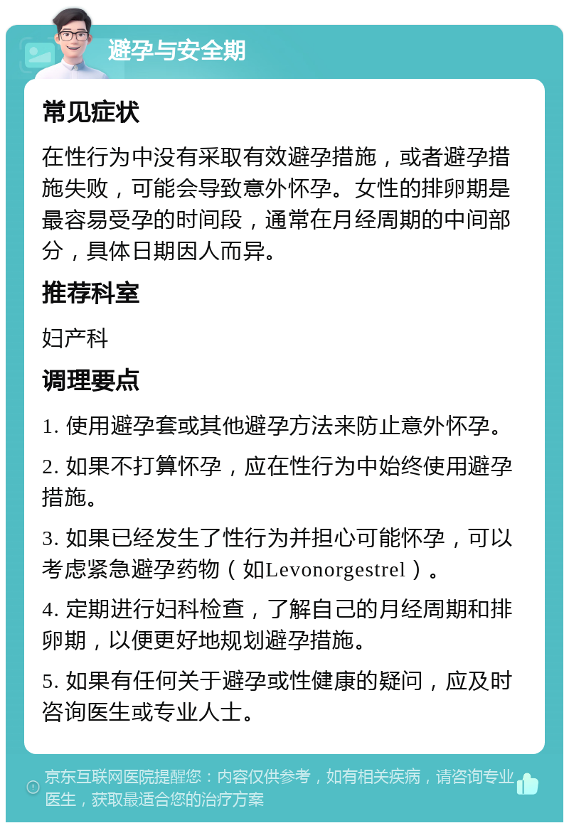 避孕与安全期 常见症状 在性行为中没有采取有效避孕措施，或者避孕措施失败，可能会导致意外怀孕。女性的排卵期是最容易受孕的时间段，通常在月经周期的中间部分，具体日期因人而异。 推荐科室 妇产科 调理要点 1. 使用避孕套或其他避孕方法来防止意外怀孕。 2. 如果不打算怀孕，应在性行为中始终使用避孕措施。 3. 如果已经发生了性行为并担心可能怀孕，可以考虑紧急避孕药物（如Levonorgestrel）。 4. 定期进行妇科检查，了解自己的月经周期和排卵期，以便更好地规划避孕措施。 5. 如果有任何关于避孕或性健康的疑问，应及时咨询医生或专业人士。