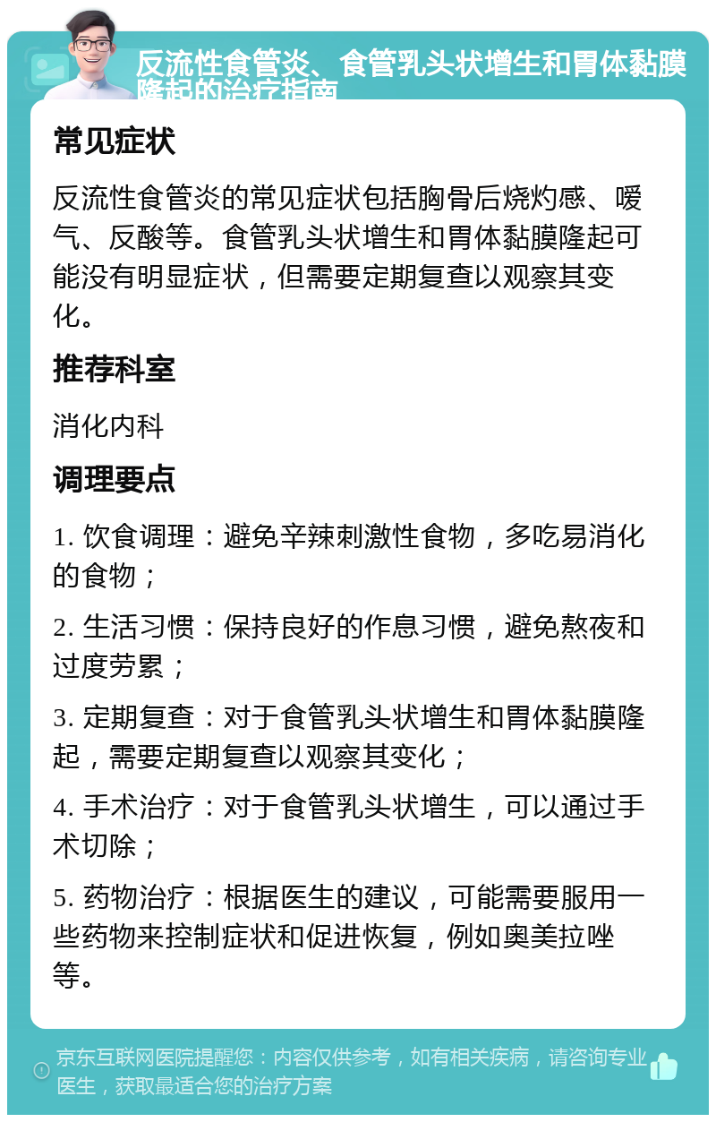 反流性食管炎、食管乳头状增生和胃体黏膜隆起的治疗指南 常见症状 反流性食管炎的常见症状包括胸骨后烧灼感、嗳气、反酸等。食管乳头状增生和胃体黏膜隆起可能没有明显症状，但需要定期复查以观察其变化。 推荐科室 消化内科 调理要点 1. 饮食调理：避免辛辣刺激性食物，多吃易消化的食物； 2. 生活习惯：保持良好的作息习惯，避免熬夜和过度劳累； 3. 定期复查：对于食管乳头状增生和胃体黏膜隆起，需要定期复查以观察其变化； 4. 手术治疗：对于食管乳头状增生，可以通过手术切除； 5. 药物治疗：根据医生的建议，可能需要服用一些药物来控制症状和促进恢复，例如奥美拉唑等。