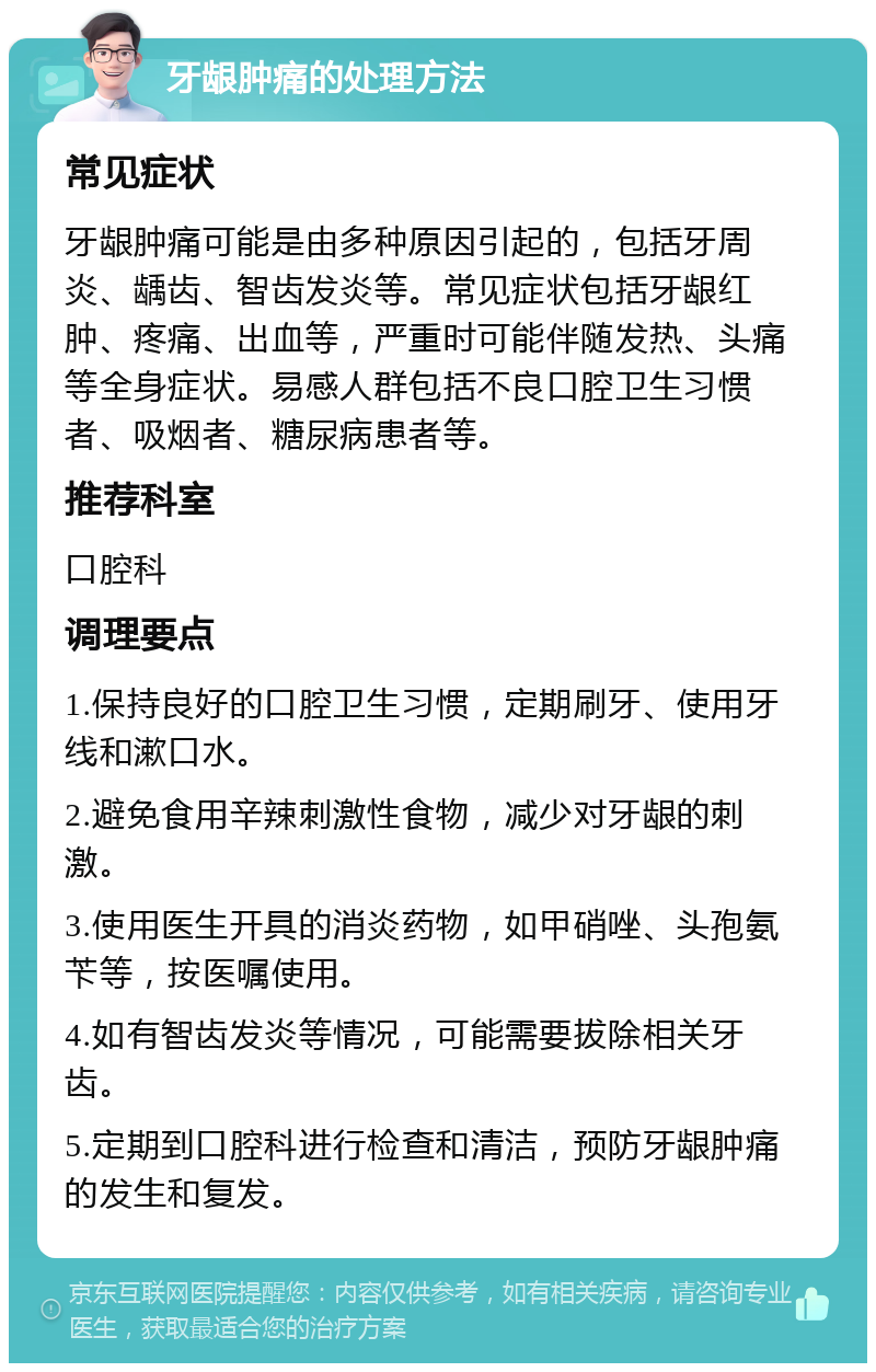 牙龈肿痛的处理方法 常见症状 牙龈肿痛可能是由多种原因引起的，包括牙周炎、龋齿、智齿发炎等。常见症状包括牙龈红肿、疼痛、出血等，严重时可能伴随发热、头痛等全身症状。易感人群包括不良口腔卫生习惯者、吸烟者、糖尿病患者等。 推荐科室 口腔科 调理要点 1.保持良好的口腔卫生习惯，定期刷牙、使用牙线和漱口水。 2.避免食用辛辣刺激性食物，减少对牙龈的刺激。 3.使用医生开具的消炎药物，如甲硝唑、头孢氨苄等，按医嘱使用。 4.如有智齿发炎等情况，可能需要拔除相关牙齿。 5.定期到口腔科进行检查和清洁，预防牙龈肿痛的发生和复发。