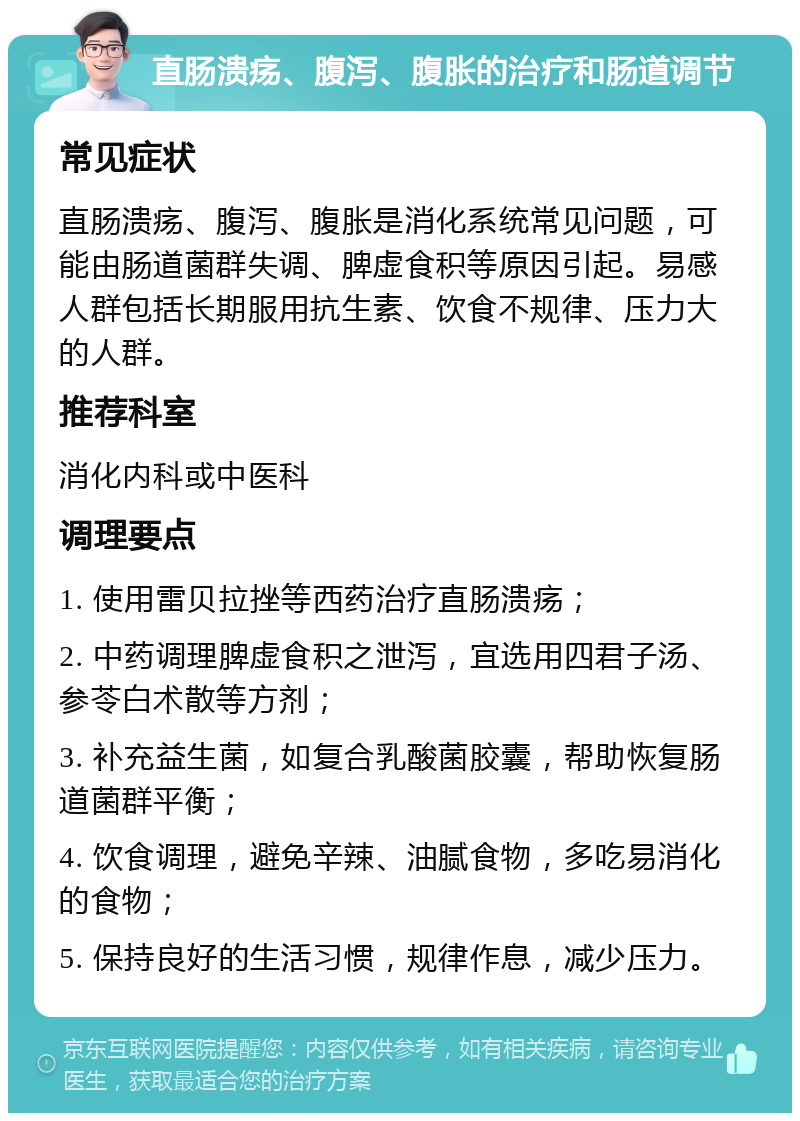 直肠溃疡、腹泻、腹胀的治疗和肠道调节 常见症状 直肠溃疡、腹泻、腹胀是消化系统常见问题，可能由肠道菌群失调、脾虚食积等原因引起。易感人群包括长期服用抗生素、饮食不规律、压力大的人群。 推荐科室 消化内科或中医科 调理要点 1. 使用雷贝拉挫等西药治疗直肠溃疡； 2. 中药调理脾虚食积之泄泻，宜选用四君子汤、参苓白术散等方剂； 3. 补充益生菌，如复合乳酸菌胶囊，帮助恢复肠道菌群平衡； 4. 饮食调理，避免辛辣、油腻食物，多吃易消化的食物； 5. 保持良好的生活习惯，规律作息，减少压力。