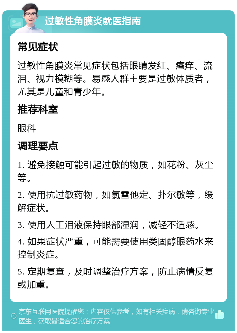 过敏性角膜炎就医指南 常见症状 过敏性角膜炎常见症状包括眼睛发红、瘙痒、流泪、视力模糊等。易感人群主要是过敏体质者，尤其是儿童和青少年。 推荐科室 眼科 调理要点 1. 避免接触可能引起过敏的物质，如花粉、灰尘等。 2. 使用抗过敏药物，如氯雷他定、扑尔敏等，缓解症状。 3. 使用人工泪液保持眼部湿润，减轻不适感。 4. 如果症状严重，可能需要使用类固醇眼药水来控制炎症。 5. 定期复查，及时调整治疗方案，防止病情反复或加重。