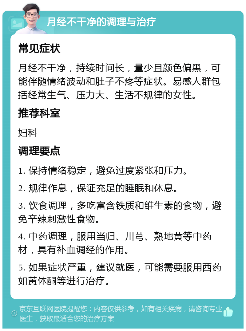 月经不干净的调理与治疗 常见症状 月经不干净，持续时间长，量少且颜色偏黑，可能伴随情绪波动和肚子不疼等症状。易感人群包括经常生气、压力大、生活不规律的女性。 推荐科室 妇科 调理要点 1. 保持情绪稳定，避免过度紧张和压力。 2. 规律作息，保证充足的睡眠和休息。 3. 饮食调理，多吃富含铁质和维生素的食物，避免辛辣刺激性食物。 4. 中药调理，服用当归、川芎、熟地黄等中药材，具有补血调经的作用。 5. 如果症状严重，建议就医，可能需要服用西药如黄体酮等进行治疗。