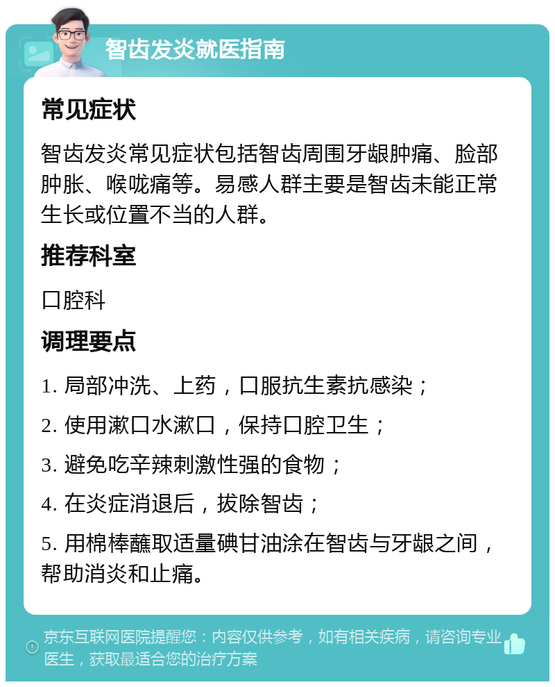 智齿发炎就医指南 常见症状 智齿发炎常见症状包括智齿周围牙龈肿痛、脸部肿胀、喉咙痛等。易感人群主要是智齿未能正常生长或位置不当的人群。 推荐科室 口腔科 调理要点 1. 局部冲洗、上药，口服抗生素抗感染； 2. 使用漱口水漱口，保持口腔卫生； 3. 避免吃辛辣刺激性强的食物； 4. 在炎症消退后，拔除智齿； 5. 用棉棒蘸取适量碘甘油涂在智齿与牙龈之间，帮助消炎和止痛。