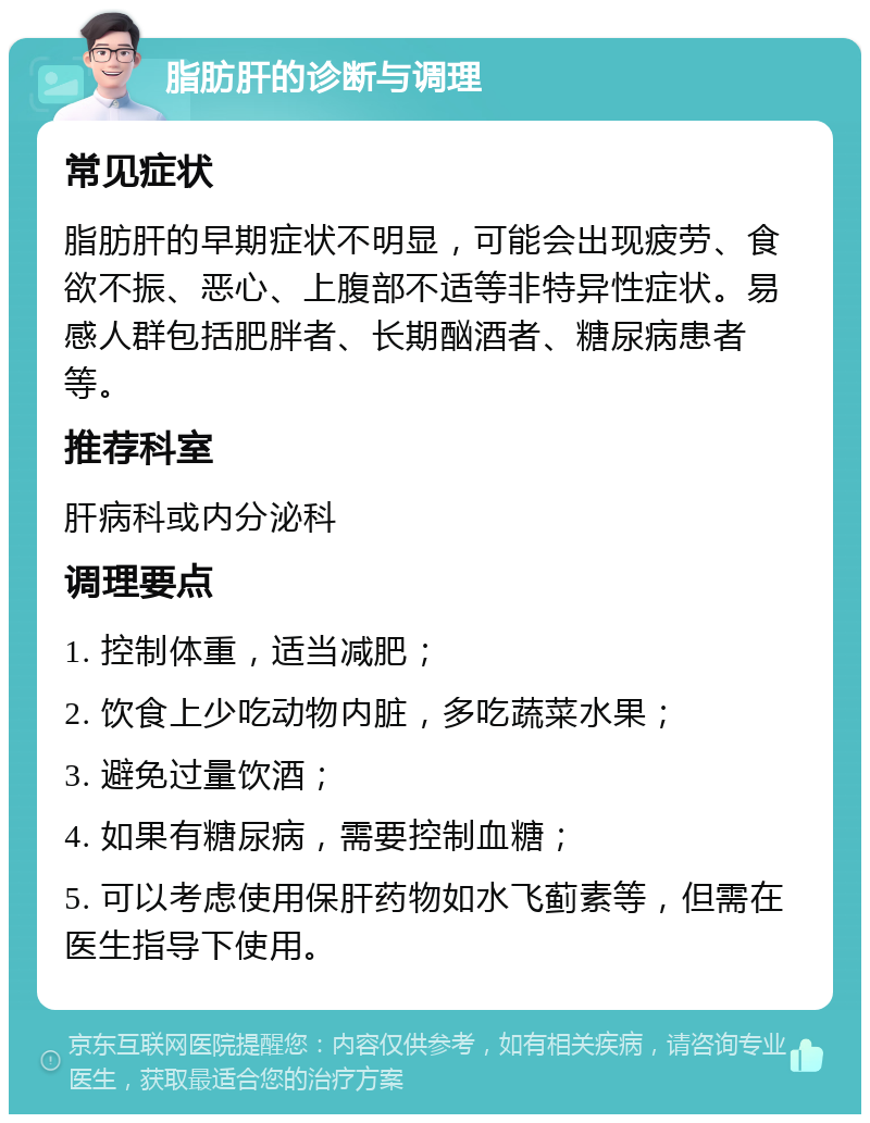 脂肪肝的诊断与调理 常见症状 脂肪肝的早期症状不明显，可能会出现疲劳、食欲不振、恶心、上腹部不适等非特异性症状。易感人群包括肥胖者、长期酗酒者、糖尿病患者等。 推荐科室 肝病科或内分泌科 调理要点 1. 控制体重，适当减肥； 2. 饮食上少吃动物内脏，多吃蔬菜水果； 3. 避免过量饮酒； 4. 如果有糖尿病，需要控制血糖； 5. 可以考虑使用保肝药物如水飞蓟素等，但需在医生指导下使用。