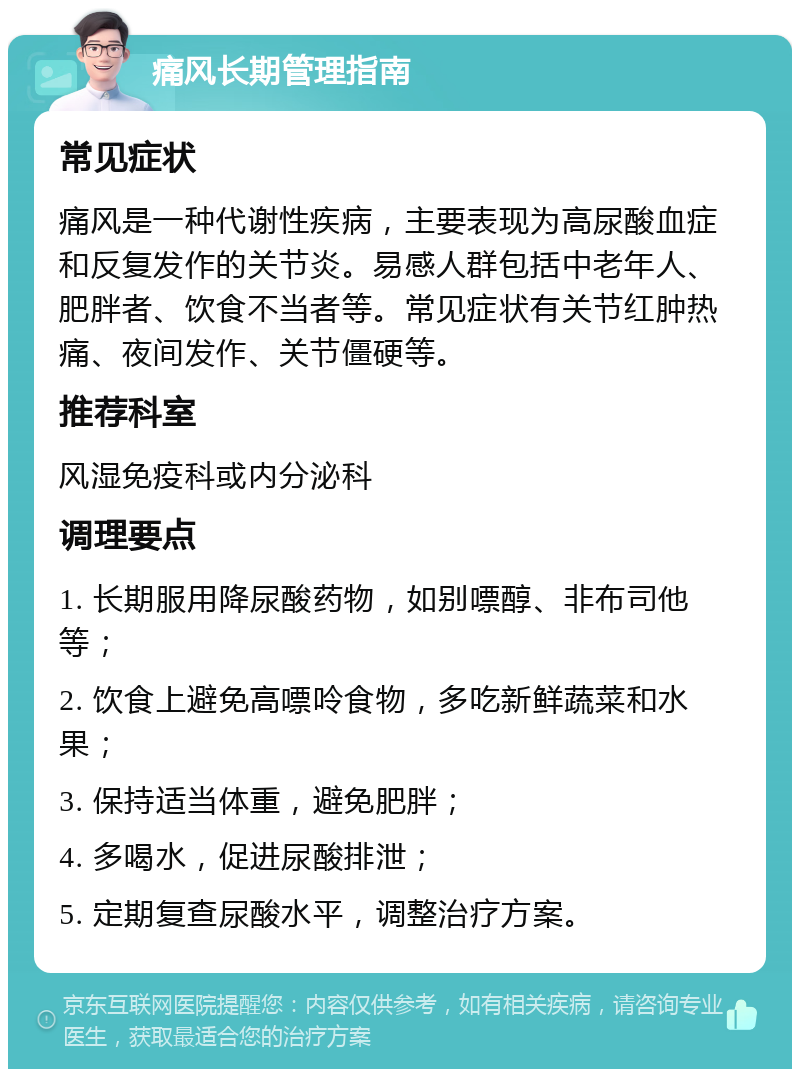 痛风长期管理指南 常见症状 痛风是一种代谢性疾病，主要表现为高尿酸血症和反复发作的关节炎。易感人群包括中老年人、肥胖者、饮食不当者等。常见症状有关节红肿热痛、夜间发作、关节僵硬等。 推荐科室 风湿免疫科或内分泌科 调理要点 1. 长期服用降尿酸药物，如别嘌醇、非布司他等； 2. 饮食上避免高嘌呤食物，多吃新鲜蔬菜和水果； 3. 保持适当体重，避免肥胖； 4. 多喝水，促进尿酸排泄； 5. 定期复查尿酸水平，调整治疗方案。