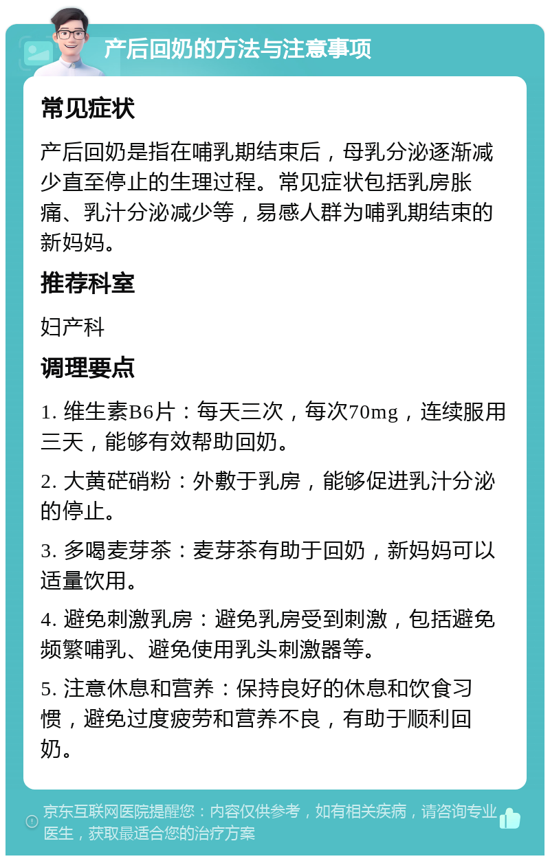 产后回奶的方法与注意事项 常见症状 产后回奶是指在哺乳期结束后，母乳分泌逐渐减少直至停止的生理过程。常见症状包括乳房胀痛、乳汁分泌减少等，易感人群为哺乳期结束的新妈妈。 推荐科室 妇产科 调理要点 1. 维生素B6片：每天三次，每次70mg，连续服用三天，能够有效帮助回奶。 2. 大黄硭硝粉：外敷于乳房，能够促进乳汁分泌的停止。 3. 多喝麦芽茶：麦芽茶有助于回奶，新妈妈可以适量饮用。 4. 避免刺激乳房：避免乳房受到刺激，包括避免频繁哺乳、避免使用乳头刺激器等。 5. 注意休息和营养：保持良好的休息和饮食习惯，避免过度疲劳和营养不良，有助于顺利回奶。