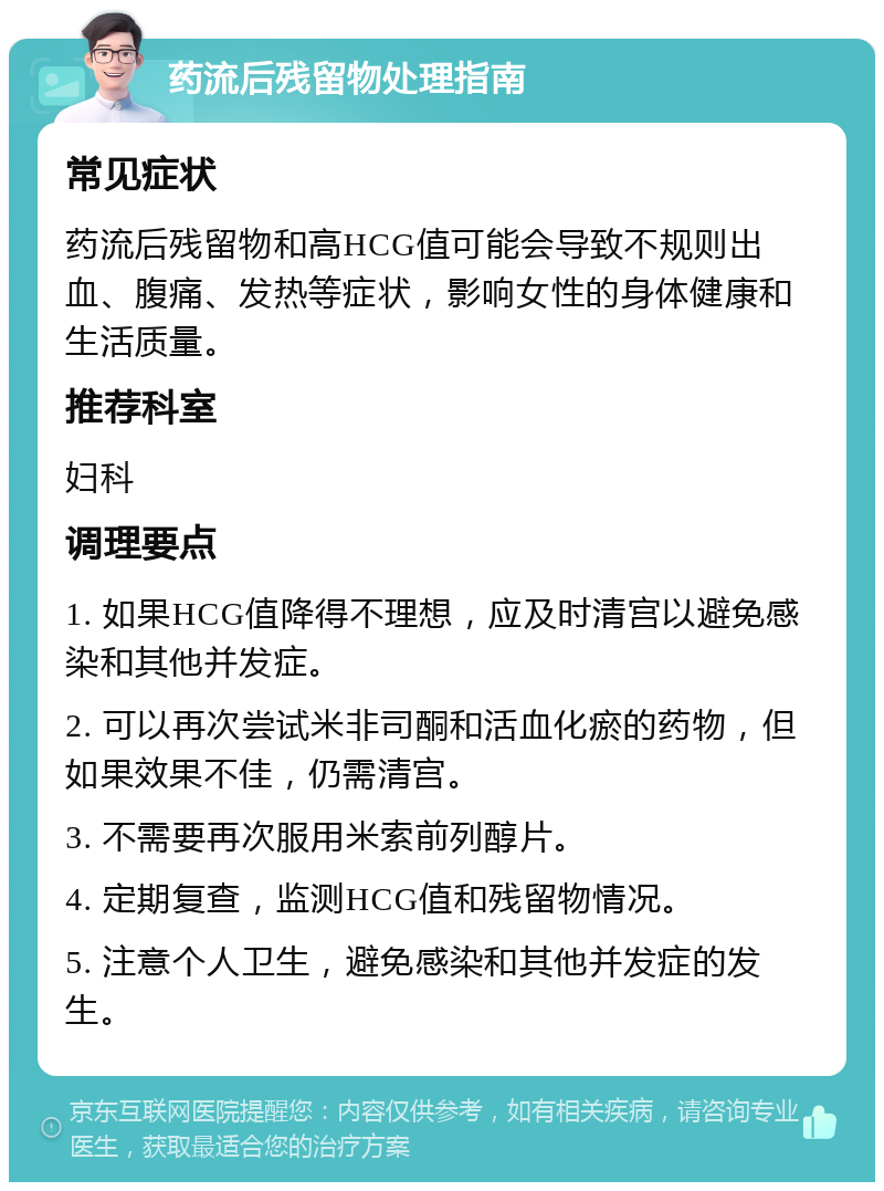 药流后残留物处理指南 常见症状 药流后残留物和高HCG值可能会导致不规则出血、腹痛、发热等症状，影响女性的身体健康和生活质量。 推荐科室 妇科 调理要点 1. 如果HCG值降得不理想，应及时清宫以避免感染和其他并发症。 2. 可以再次尝试米非司酮和活血化瘀的药物，但如果效果不佳，仍需清宫。 3. 不需要再次服用米索前列醇片。 4. 定期复查，监测HCG值和残留物情况。 5. 注意个人卫生，避免感染和其他并发症的发生。