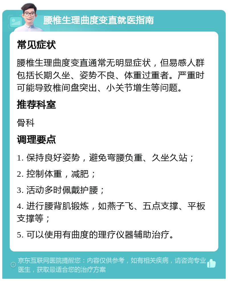 腰椎生理曲度变直就医指南 常见症状 腰椎生理曲度变直通常无明显症状，但易感人群包括长期久坐、姿势不良、体重过重者。严重时可能导致椎间盘突出、小关节增生等问题。 推荐科室 骨科 调理要点 1. 保持良好姿势，避免弯腰负重、久坐久站； 2. 控制体重，减肥； 3. 活动多时佩戴护腰； 4. 进行腰背肌锻炼，如燕子飞、五点支撑、平板支撑等； 5. 可以使用有曲度的理疗仪器辅助治疗。