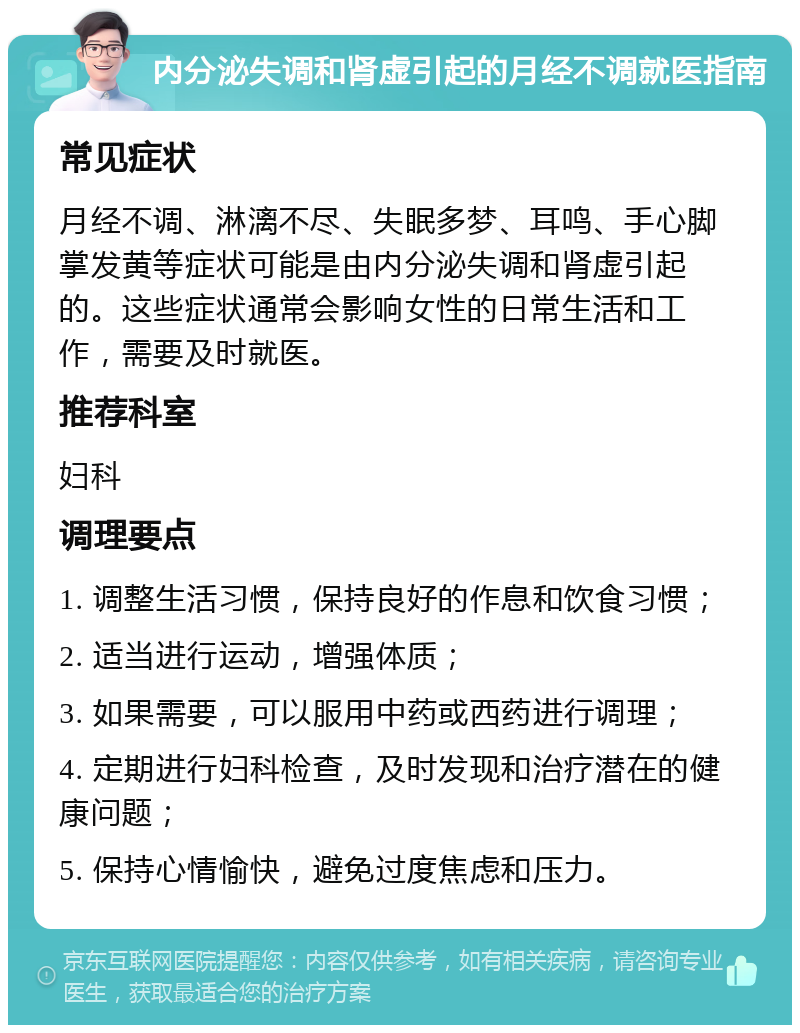 内分泌失调和肾虚引起的月经不调就医指南 常见症状 月经不调、淋漓不尽、失眠多梦、耳鸣、手心脚掌发黄等症状可能是由内分泌失调和肾虚引起的。这些症状通常会影响女性的日常生活和工作，需要及时就医。 推荐科室 妇科 调理要点 1. 调整生活习惯，保持良好的作息和饮食习惯； 2. 适当进行运动，增强体质； 3. 如果需要，可以服用中药或西药进行调理； 4. 定期进行妇科检查，及时发现和治疗潜在的健康问题； 5. 保持心情愉快，避免过度焦虑和压力。